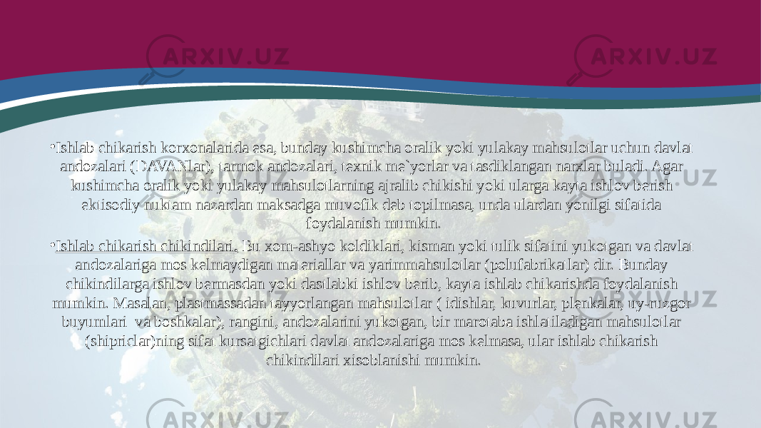 • Ishlab chikarish korxonalarida esa, bunday kushimcha oralik yoki yulakay mahsulotlar uchun davlat andozalari (DAVANlar), tarmok andozalari, texnik me`yorlar va tasdiklangan narxlar buladi. Agar kushimcha oralik yoki yulakay mahsulotlarning ajralib chikishi yoki ularga kayta ishlov berish ektisodiy nuktam nazardan maksadga muvofik deb topilmasa, unda ulardan yonilgi sifatida foydalanish mumkin. • Ishlab chikarish chikindilari . Bu xom-ashyo koldiklari, kisman yoki tulik sifatini yukotgan va davlat andozalariga mos kelmaydigan materiallar va yarimmahsulotlar (polufabrikatlar) dir. Bunday chikindilarga ishlov bermasdan yoki dastlabki ishlov berib, kayta ishlab chikarishda foydalanish mumkin. Masalan, plastmassadan tayyorlangan mahsulotlar ( idishlar, kuvurlar, plenkalar, uy-ruzgor buyumlari va boshkalar), rangini, andozalarini yukotgan, bir marotaba ishlatiladigan mahsulotlar (shipriclar)ning sifat kursatgichlari davlat andozalariga mos kelmasa, ular ishlab chikarish chikindilari xisoblanishi mumkin. 