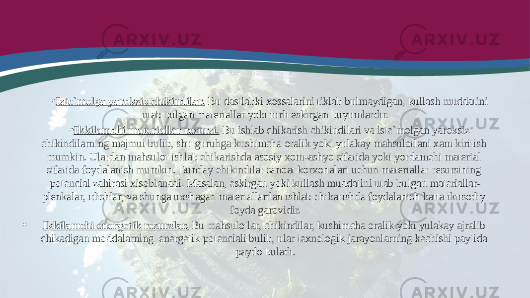 • Iste`molga yaroksiz chikindilar. Bu dastlabki xossalarini tiklab bulmaydigan, kullash muddatini utab bulgan materiallar yoki turli eskirgan buyumlardir. • Ikkilamchi materiallar resursi. Bu ishlab chikarish chikindilari va iste`molgan yaroksiz chikindilarning majmui bulib, shu guruhga kushimcha oralik yoki yulakay mahsulotlani xam kiritish mumkin. Ulardan mahsulot ishlab chikarishda asosiy xom-ashyo sifatida yoki yordamchi material sifatida foydalanish mumkin. Bunday chikindilar sanoat korxonalari uchun materiallar resursining potencial zahirasi xisoblanadi. Masalan, eskirgan yoki kullash muddatini utab bulgan materiallar- plenkalar, idishlar, va shunga uxshagan materiallardan ishlab chikarishda foydalanish katta iktisodiy foyda garovidir. • Ikkilamchi energetik resurslar. Bu mahsulotlar, chikindilar, kushimcha oralik yoki yulakay ajralib chikadigan moddalarning energetik potenciali bulib, ular texnologik jarayonlarning kechishi paytida paydo buladi. 