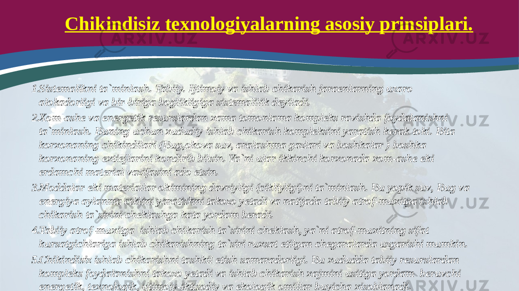 Chikindisiz texnologiyalarning asosiy prinsiplari. 1. Sistemalikni ta`minlash. Tabiiy. Ijtimoiy va ishlab chikarish jaraenlarning uzaro alokadorligi va bir-biriga boglikligiga sistemalilik deyiladi. 2. Xom-ashe va energetik resurslardan xama tomonlama kompleks ravishda foydalanishni ta`minlash. Buning uchun xududiy ishlab chikarish kompleksini yaratish kerak toki. Bita korxonaning chikindilari (Bug,okova suv, aralashma gazlari va boshkalar ) boshka korxonaning extiejlarini kondirib bilsin. Ya`ni ular ikkinchi korxonada xom-ashe eki erdamchi material vazifasini ado etsin. 3. Moddalar eki materiallar okimining davriyligi (cikliyligi)ni ta`minlash. Bu yopik suv, Bug va energiya aylanma ciklini yaratishni takozo yetadi va natijada tabiiy atrof-muxitga ishlab chikarish ta`sirini cheklashga kata yordam beradi. 4. Tabiiy atrof-muxitga ishlab chikarish ta`sirini cheklash, ya`ni atrof-muxitning sifat kursatgichlariga ishlab chikarishning ta`siri ruxsat etilgan chegaralarda uzgarishi mumkin. 5. Chikindisiz ishlab chikarishni tashkil etish samaradorligi. Bu xududda tabiiy resurslardan kompleks foydalanishni takozo yetadi va ishlab chikarish xajmini usitiga yordam beruvchi energetik, texnologik, ijtimoiy-iktisodiy va ekologik omillar buyicha xisoblanadi. 