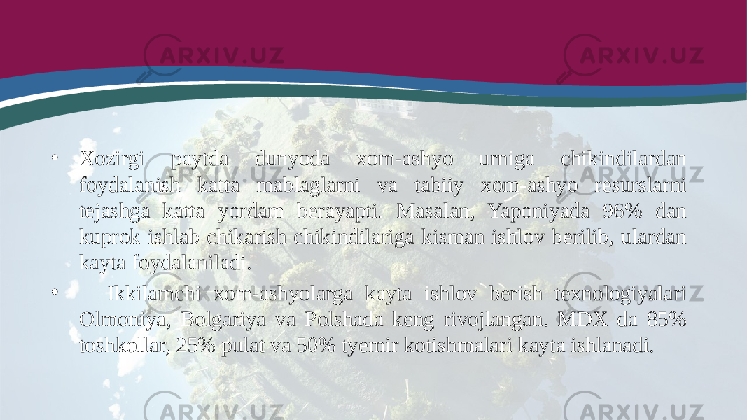 • Xozirgi paytda dunyoda xom-ashyo urniga chikindilardan foydalanish katta mablaglarni va tabiiy xom-ashyo resurslarni tejashga katta yordam berayapti. Masalan, Yaponiyada 96% dan kuprok ishlab chikarish chikindilariga kisman ishlov berilib, ulardan kayta foydalaniladi. • Ikkilamchi xom-ashyolarga kayta ishlov berish texnologiyalari Olmoniya, Bolgariya va Polshada keng rivojlangan. MDX da 85% toshkollar, 25% pulat va 50% tyemir kotishmalari kayta ishlanadi. 