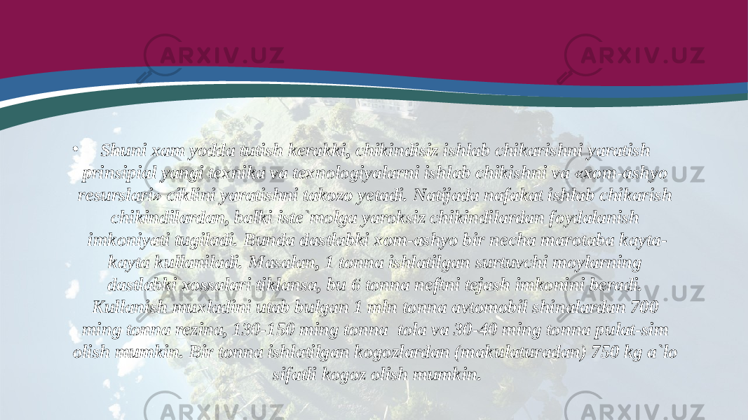 • Shuni xam yodda tutish kerakki, chikindisiz ishlab chikarishni yaratish prinsipial yangi texnika va texnologiyalarni ishlab chikishni va «xom-ashyo resurslari» ciklini yaratishni takozo yetadi. Natijada nafakat ishlab chikarish chikindilardan, balki iste`molga yaroksiz chikindilardan foydalanish imkoniyati tugiladi. Bunda dastlabki xom-ashyo bir necha marotaba kayta- kayta kullaniladi. Masalan, 1 tonna ishlatilgan surtuvchi moylarning dastlabki xossalari tiklansa, bu 6 tonna neftni tejash imkonini beradi. Kullanish muxladini utab bulgan 1 mln tonna avtomobil shinalardan 700 ming tonna rezina, 130-150 ming tonna tola va 30-40 ming tonna pulat-sim olish mumkin. Bir tonna ishlatilgan kogozlardan (makulaturadan) 750 kg a`lo sifatli kogoz olish mumkin. 