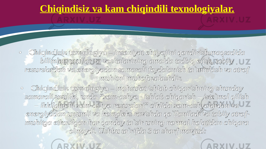 Chiqindisiz va kam chiqindili texnologiyalar. • Chiqindisiz texnologiya – insoniyat ehtiyojini qondirish maqsadida bilimlar, usullar va vositalarining amalda tadbiq etish, tabiiy resurslardan va energiyadan samarali foydalanish ta`minlash va atrof – muhitni muhofazalashdir. • Chiqindisiz texnologiya – mahsulot ishlab chiqarishning shunday samarali usuliki, unda “xom-ashyo - ishlab chiqarish – iste`mol qilish – ikkilamchi xom-ashyo resurslari” ciklida xom-ashyolardan va energiyadan unumli va kompleks ravishda qo`llaniladi va tabiiy atrof- muhitga etkazilgan har qanday ta`sir uning normal holatidan chiqara olmaydi. Ushbu ta`rifda 3 ta sharf mavjud: 