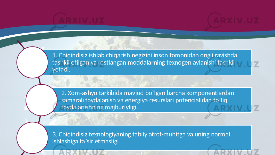 1. Chiqindisiz ishlab chiqarish negizini inson tomonidan ongli ravishda tashkil etilgan va rostlangan moddalarning texnogen aylanishi tashkil yetadi. 2. Xom-ashyo tarkibida mavjud bo`lgan barcha komponentlardan samarali foydalanish va energiya resurslari potencialidan to`liq foydalanishning majburiyligi. 3. Chiqindisiz texnologiyaning tabiiy atrof-muhitga va uning normal ishlashiga ta`sir etmasligi. 