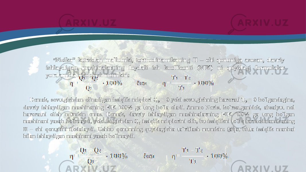 “ Fizika” kursidan ma`lumki, termodinamikaning II – chi qonuniga asosan, davriy ishlaydigan mashinalarning foydali ish koefficenti (FIK) ni quyidagi formulalar yordamida hisoblash mumkin: Demak, sovutgichdan olinadigan issiqlik miqdori Q 2 = 0 yoki sovutgichning harorati T 2 = 0 bo`lgandagina, davriy ishlaydigan mashinaning FIK 100% ga teng bo`la oladi. Ammo Nerist ko`rsatganidek, absalyut nol haroratni olish mumkin emas. Demak, davriy ishlaydigan mashinalarning FIK 100% ga teng bo`lgan mashinani yasab bo`lmaydi, yoki isitgichdan Q 1 issiqlik miqdorini olib, bu issiqlikni to`liq termodinamikaning II – chi qonunini ifodalaydi. Ushbu qonunning quyidagicha ta`riflash mumkin: faqat bitta issiqlik manbai bilan ishlaydigan mashinani yasab bo`lmaydi. 