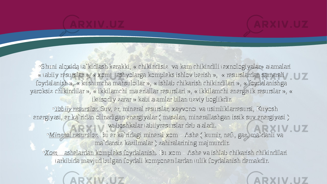 • Shuni aloxida ta`kidlash kerakki, « chikindisiz va kam chikindili texnologiyalar» atamalari « tabiiy resurslar », « xom – ashyolarga kompleks ishlov berish », « resurslardan samarali foydalanish », « kushimcha mahsulotlar », « ishlab chikarish chikindilari », « foydalanishga yaroksiz chikindilar », « ikkilamchi materiallar resurslari », « ikkilamchi energetik resurslar », « iktisodiy zarar » kabi atamlar bilan uzviy boglikdir. • Tabiiy resurslar. Suv, er, mineral resurslar, xayvonot va usimliklarresursi, Kuyosh energiyasi, er ka`ridan olinadigan energiyalar ( masalan, minerallashgan issik suv energiyasi ) va boshkalar tabiiyresurslar deb ataladi. • Mineral resurslar. Bu er ka`ridagi mineral xom – Ashe ( kumir, neft, gaz, ma`danli va ma`dansiz kazilmalar ) zahiralarining majmundir. • Xom – ashelardan kompleks foydalanish . Bu xom – Ashe va ishlab chikarish chikindilari tarkibida mavjud bulgan foydali komponentlardan tulik foydalanish demakdir. 