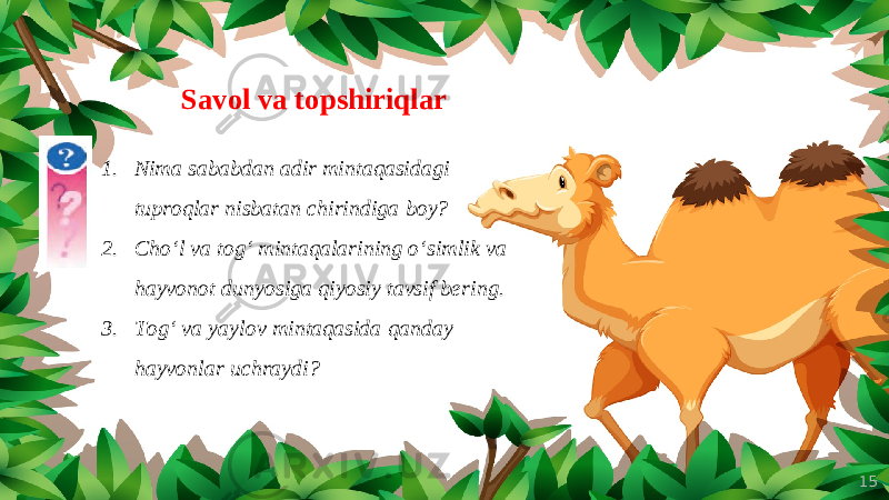 15Savol va topshiriqlar 1. Nima sababdan adir mintaqasidagi tuproqlar nisbatan chirindiga boy? 2. Cho‘l va tog‘ mintaqalarining o‘simlik va hayvonot dunyosiga qiyosiy tavsif bering. 3. Tog‘ va yaylov mintaqasida qanday hayvonlar uchraydi? 