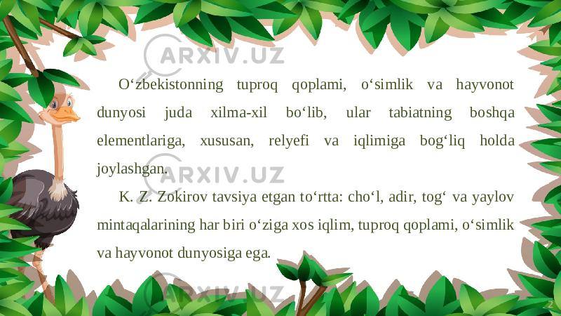 2O‘zbekistonning tuproq qoplami, o‘simlik va hayvonot dunyosi juda xilma-xil bo‘lib, ular tabiatning boshqa elementlariga, xususan, relyefi va iqlimiga bog‘liq holda joylashgan. K. Z. Zokirov tavsiya etgan to‘rtta: cho‘l, adir, tog‘ va yaylov mintaqalarining har biri o‘ziga xos iqlim, tuproq qoplami, o‘simlik va hayvonot dunyosiga ega. 