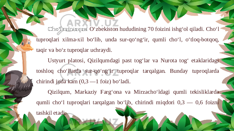 3Cho‘l mintaqasi O‘zbekiston hududining 70 foizini ishg‘ol qiladi. Cho‘l tuproqlari xilma-xil bo‘lib, unda sur-qo‘ng‘ir, qumli cho‘l, o‘tloq-botqoq, taqir va bo‘z tuproqlar uchraydi. Ustyurt platosi, Qizilqumdagi past tog‘lar va Nurota tog‘ etaklaridagi toshloq cho‘llarda sur-qo‘ng‘ir tuproqlar tarqalgan. Bunday tuproqlarda chirindi juda kam (0,3 —1 foiz) bo‘ladi. Qizilqum, Markaziy Farg‘ona va Mirzacho‘ldagi qumli tekisliklarda qumli cho‘l tuproqlari tarqalgan bo‘lib, chirindi miqdori 0,3 — 0,6 foizni tashkil etadi . 