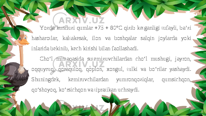 8Yozda kunduzi qumlar +75 + 80°C qizib ketganligi tufayli, ba’zi hasharotlar, kaltakesak, ilon va boshqalar salqin joylarda yoki inlarida bekinib, kech kirishi bilan faollashadi. Cho‘l mintaqasida sutemizuvchilardan cho‘l mushugi, jayron, oqquyruq, qoraquloq, qoplon, xongul, tulki va bo‘rilar yashaydi. Shuningdek, kemiruvchilardan yumronqoziqlar, qumsichqon, qo‘shoyoq, ko‘rsichqon va tipratikan uchraydi. 