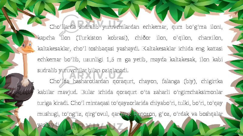 9Cho‘llarda sudralib yuruvchilardan echkemar, qum bo‘g‘ma iloni, kapcha ilon (Turkiston kobrasi), chiðor ilon, o‘qilon, charxilon, kaltakesaklar, cho‘l toshbaqasi yashaydi. Kaltakesaklar ichida eng kattasi echkemar bo‘lib, uzunligi 1,5 m ga yetib, mayda kaltakesak, ilon kabi sudralib yuruvchilar bilan oziqlanadi. Cho‘lda hasharotlardan qoraqurt, chayon, falanga (biy), chigirtka kabilar mavjud. Bular ichida qoraqurt o‘ta zaharli o‘rgimchaksimonlar turiga kiradi. Cho‘l mintaqasi to‘qayzorlarida chiyabo‘ri, tulki, bo‘ri, to‘qay mushugi, to‘ng‘iz, qirg‘ovul, qarqara, birqozon, g‘oz, o‘rdak va boshqalar yashaydi. 