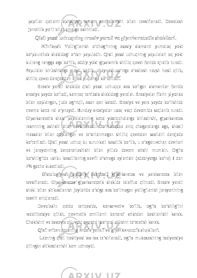 papillar qatlami epiteliysi tomon parchalanishi bilan tavsiflanadi. Davolash jarrohlik yo’li bilan amalga oshiriladi. Qizil yassi uchuqning eroziv yarali va giperkeratotik shakllari. Klinikasi: Yallig’lanish o’chog’ining asosiy elementi yumaloq yoki ko’pburchak shakldagi o’tkir papuladir. Qizil yassi uchuqning papulalari oq yoki kulrang rangga ega bo’lib, oddiy yoki giperemik shilliq qavat fonida ajralib turadi. Papulalar birlashishga moyil bo’lib, chaynash to’riga o’xshash naqsh hosil qilib, shilliq qavat darajasidan biroz yuqoriga ko’tariladi. Eroziv yarali shaklda qizil yassi uchuqqa xos bo’lgan elementlar fonida eroziya paydo bo’ladi, kamroq tartibsiz shakldagi yaralar. Eroziyalar fibrin plyonka bilan qoplangan, juda og’riqli, oson qon ketadi. Eroziya va yara paydo bo’lishida travma katta rol o’ynaydi. Bunday eroziyalar uzoq vaqt davomida saqlanib turadi. Giperkeratotik shakl papulalarning katta yostiqchalarga birlashishi, giperkeratoz rasmining oshishi bilan tavsiflanadi. Do’mboqcha aniq chegaralarga ega, shoxli massalar bilan qoplangan va ta’sirlanmagan shilliq qavatdan sezilarli darajada ko’tariladi. Qizil yassi uchuq-bu surunkali kasallik bo’lib, u o’zgaruvchan davrlari va jarayonning barqarorlashishi bilan yillab davom etishi mumkin. Og’iz bo’shlig’ida ushbu kasallikning xavfli o’smaga aylanishi (adabiyotga ko’ra) 1 dan 7% gacha kuzatiladi. Gistologiyasi : epiteliy akantozi, giperkeratoz va parakeratoz bilan tavsiflanadi. Giperkeratoz giperkeratotik shaklda talaffuz qilinadi. Eroziv yarali shakl bilan shikastlanish joylarida o’ziga xos bo’lmagan yallig’lanish jarayonining tasviri aniqlanadi. Davolash: qoida tariqasida, konservativ bo’lib, og’iz bo’shlig’ini reabilitatsiya qilish, travmatik omillarni bartaraf etishdan boshlanishi kerak. Chekishni va bezovta qiluvchi ovqatni iste’mol qilishni to’xtatish kerak. Qizil eritematozning eroziv yarali va giperkeratotik shakllari. Labning qizil hoshiyasi tez-tez ta’sirlanadi, og’iz mukozasining izolyatsiya qilingan shikastlanishi kam uchraydi. 