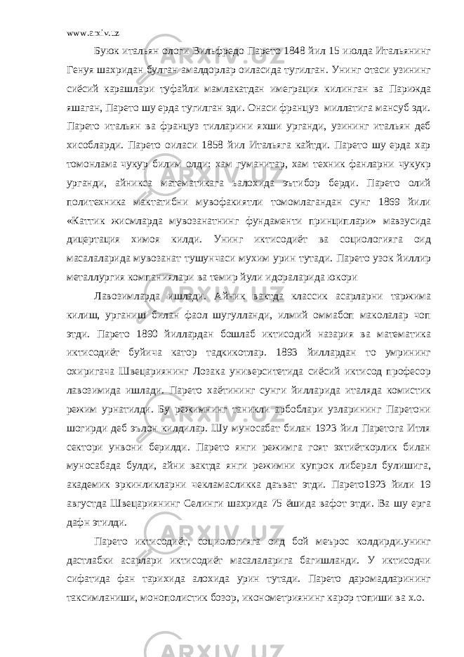 www.arxiv.uz Буюк итальян ологи Вильфредо Парето 1848 йил 15 июлда Итальянинг Генуя шахридан булган амалдорлар оиласида тугилган. Унинг отаси узининг сиёсий карашлари туфайли мамлакатдан имеграция килинган ва Парижда яшаган, Парето шу ерда тугилган эди. Онаси француз миллатига мансуб эди. Парето итальян ва француз тилларини яхши урганди, узининг итальян деб хисобларди. Парето оиласи 1858 йил Итальяга кайтди. Парето шу ерда хар томонлама чукур билим олди: хам гуманитар, хам техник фанларни чукукр урганди, айникса математикага ьалохида эътибор берди. Парето олий политехника мактатибни мувофакиятли томомлагандан сунг 1869 йили «Каттик жисмларда мувозанатнинг фундаменти принциплари» мавзусида дицертация химоя килди. Унинг иктисодиёт ва социологияга оид масалаларида мувозанат тушунчаси мухим урин тутади. Парето узок йиллир металлургия компаниялари ва темир йули идораларида юкори Лавозимларда ишлади. Айник вактда классик асарларни таржима килиш, урганиш билан фаол шугулланди, илмий оммабоп маколалар чоп этди. Парето 1890 йиллардан бошлаб иктисодий назария ва математика иктисодиёт буйича катор тадкикотлар. 1893 йиллардан то умрининг охиригача Швецариянинг Лозака университетида сиёсий иктисод професор лавозимида ишлади. Парето хаётининг сунги йилларида италяда комистик режим урнатилди. Бу режимнинг таникли арбоблари узларининг Паретони шогирди деб эълон килдилар. Шу муносабат билан 1923 йил Паретога Итля сектори унвони берилди. Парето янги режимга гоят эхтиёткорлик билан муносабада булди, айни вактда янги режимни купрок либерал булишига, академик эркинликларни чекламасликка даъват этди. Парето1923 йили 19 августда Швецариянинг Селинги шахрида 75 ёшида вафот этди. Ва шу ерга дафн этилди. Парето иктисодиёт, социологияга оид бой меърос колдирди.унинг дастлабки асарлари иктисодиёт масалаларига багишланди. У иктисодчи сифатида фан тарихида алохида урин тутади. Парето даромадларининг таксимланиши, монополистик бозор, иконометриянинг карор топиши ва х.о. 