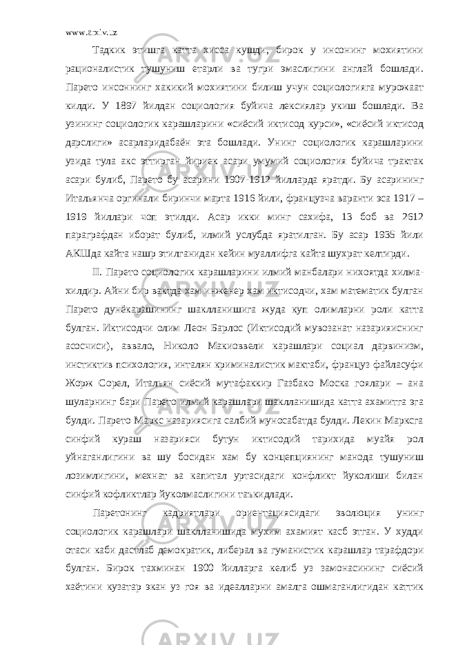 www.arxiv.uz Тадкик этишга катта хисса кушди, бирок у инсонинг мохиятини рационалистик тушуниш етарли ва тугри эмаслигини англай бошлади. Парето инсоннинг хакикий мохиятини билиш учун социологияга мурожаат килди. У 1897 йилдан социология буйича лексиялар укиш бошлади. Ва узининг социологик карашларини «сиёсий иктисод курси», «сиёсий иктисод дарслиги» асарларидабаён эта бошлади. Унинг социологик карашларини узида тула акс эттирган йириек асари умумий социология буйича трактак асари булиб, Парето бу асарини 1907-1912 йилларда яратди. Бу асарининг Итальянча оргинали биринчи марта 1916 йили, французча варанти эса 1917 – 1919 йиллари чоп этилди. Асар икки минг сахифа, 13 боб ва 2612 параграфдан иборат булиб, илмий услубда яратилган. Бу асар 1935 йили АКШда кайта нашр этилганидан кейин муаллифга кайта шухрат келтирди. II . Парето социологик карашларини илмий манбалари нихоятда хилма- хилдир. Айни бир вактда хам инженер хам иктисодчи, хам математик булган Парето дунёкарашининг шаклланишига жуда куп олимларни роли катта булган. Иктисодчи олим Леон Барлос (Иктисодий мувозанат назарияиснинг асосчиси), аввало, Николо Макиоввели карашлари социал дарвинизм, инстиктив психология, инталян криминалистик мактаби, француз файласуфи Жорж Сорел, Итальян сиёсий мутафаккир Газбако Моска гоялари – ана шуларнинг бари Парето илмий карашлари шаклланишида катта ахамитга эга булди. Парето Маркс назариясига салбий муносабатда булди. Лекин Марксга синфий кураш назарияси бутун иктисодий тарихида муайя рол уйнаганлигини ва шу босидан хам бу концепциянинг манода тушуниш лозимлигини, мехнат ва капитал уртасидаги конфликт йуколиши билан синфий кофликтлар йуколмаслигини таъкидлади. Паретонинг кадриятлари ориентациясидаги эволюция унинг социологик карашлари шаклланишида мухим ахамият касб этган. У худди отаси каби дастлаб демократик, либерал ва гуманистик карашлар тарафдори булган. Бирок тахминан 1900 йилларга келиб уз замонасининг сиёсий хаётини кузатар экан уз гоя ва идеалларни амалга ошмаганлигидан каттик 