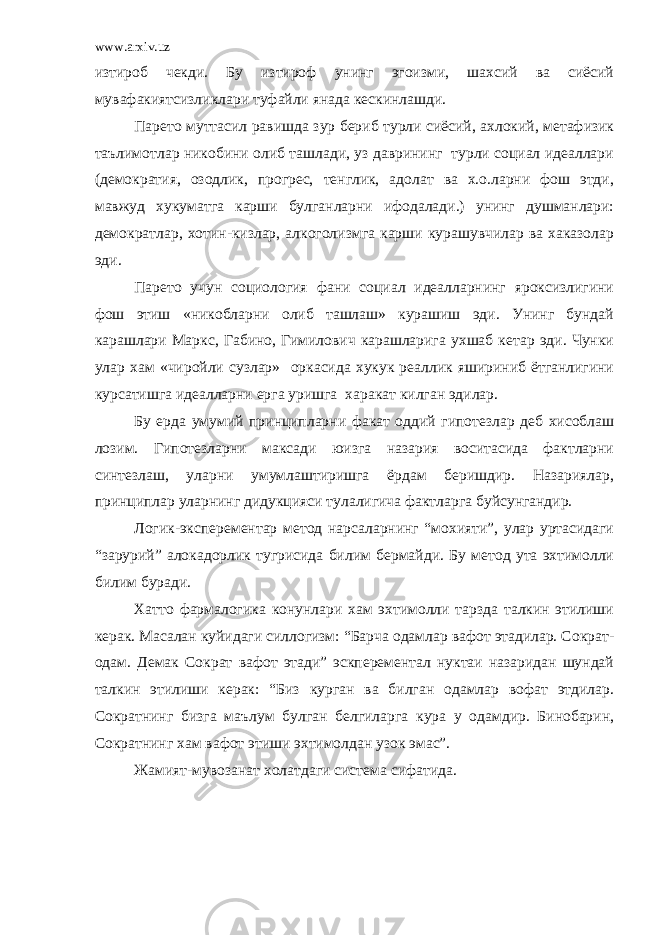 www.arxiv.uz изтироб чекди. Бу изтироф унинг эгоизми, шахсий ва сиёсий мувафакиятсизликлари туфайли янада кескинлашди. Парето муттасил равишда зур бериб турли сиёсий, ахлокий, метафизик таълимотлар никобини олиб ташлади, уз даврининг турли социал идеаллари (демократия, озодлик, прогрес, тенглик, адолат ва х.о.ларни фош этди, мавжуд хукуматга карши булганларни ифодалади.) унинг душманлари: демократлар, хотин-кизлар, алкоголизмга карши курашувчилар ва хаказолар эди. Парето учун социология фани социал идеалларнинг яроксизлигини фош этиш «никобларни олиб ташлаш» курашиш эди. Унинг бундай карашлари Маркс, Габино, Гимилович карашларига ухшаб кетар эди. Чунки улар хам «чиройли сузлар» оркасида хукук реаллик яшириниб ётганлигини курсатишга идеалларни ерга уришга харакат килган эдилар. Бу ерда умумий принципларни факат оддий гипотезлар деб хисоблаш лозим. Гипотезларни максади юизга назария воситасида фактларни синтезлаш, уларни умумлаштиришга ёрдам беришдир. Назариялар, принциплар уларнинг дидукцияси тулалигича фактларга буйсунгандир. Логик-эксперементар метод нарсаларнинг “мохияти”, улар уртасидаги “зарурий” алокадорлик тугрисида билим бермайди. Бу метод ута эхтимолли билим буради. Хатто фармалогика конунлари хам эхтимолли тарзда талкин этилиши керак. Масалан куйидаги силлогизм: “Барча одамлар вафот этадилар. Сократ- одам. Демак Сократ вафот этади” эскперементал нуктаи назаридан шундай талкин этилиши керак: “Биз курган ва билган одамлар вофат этдилар. Сократнинг бизга маълум булган белгиларга кура у одамдир. Бинобарин, Сократнинг хам вафот этиши эхтимолдан узок эмас”. Жамият-мувозанат холатдаги система сифатида. 