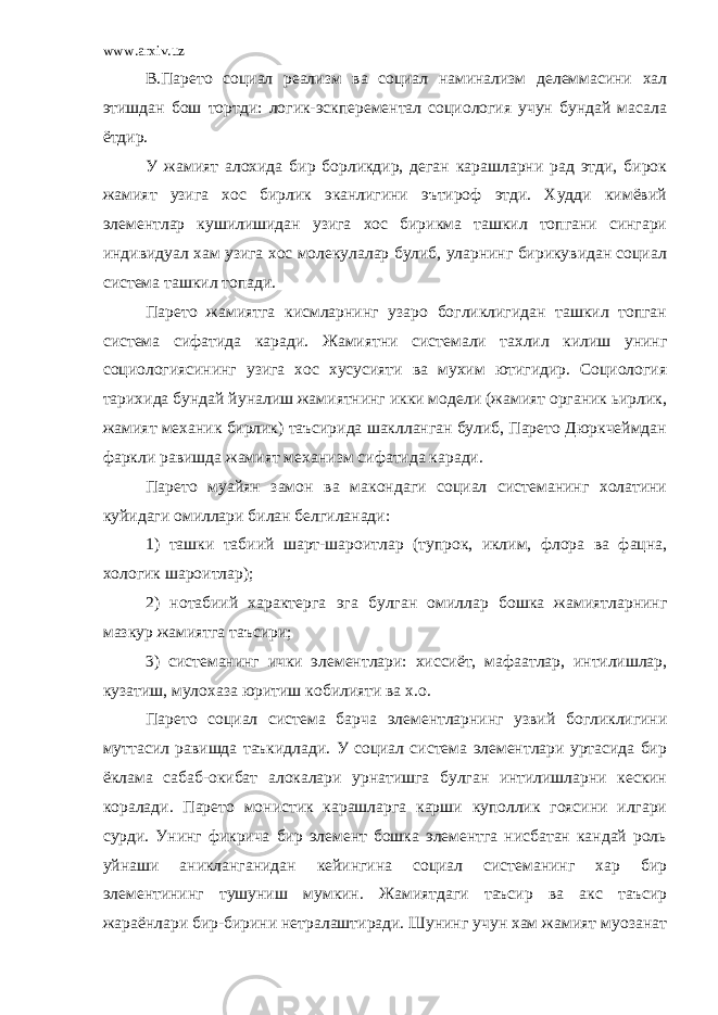 www.arxiv.uz В.Парето социал реализм ва социал наминализм делеммасини хал этишдан бош тортди: логик-эскперементал социология учун бундай масала ётдир. У жамият алохида бир борликдир, деган карашларни рад этди, бирок жамият узига хос бирлик эканлигини эътироф этди. Худди кимёвий элементлар кушилишидан узига хос бирикма ташкил топгани сингари индивидуал хам узига хос молекулалар булиб, уларнинг бирикувидан социал система ташкил топади. Парето жамиятга кисмларнинг узаро богликлигидан ташкил топган система сифатида каради. Жамиятни системали тахлил килиш унинг социологиясининг узига хос хусусияти ва мухим ютигидир. Социология тарихида бундай йуналиш жамиятнинг икки модели (жамият органик ьирлик, жамият механик бирлик) таъсирида шаклланган булиб, Парето Дюркчеймдан фаркли равишда жамият механизм сифатида каради. Парето муайян замон ва макондаги социал системанинг холатини куйидаги омиллари билан белгиланади: 1) ташки табиий шарт-шароитлар (тупрок, иклим, флора ва фацна, хологик шароитлар); 2) нотабиий характерга эга булган омиллар бошка жамиятларнинг мазкур жамиятга таъсири; 3) системанинг ички элементлари: хиссиёт, мафаатлар, интилишлар, кузатиш, мулохаза юритиш кобилияти ва х.о. Парето социал система барча элементларнинг узвий богликлигини муттасил равишда таъкидлади. У социал система элементлари уртасида бир ёклама сабаб-окибат алокалари урнатишга булган интилишларни кескин коралади. Парето монистик карашларга карши куполлик гоясини илгари сурди. Унинг фикрича бир элемент бошка элементга нисбатан кандай роль уйнаши аникланганидан кейингина социал системанинг хар бир элементининг тушуниш мумкин. Жамиятдаги таъсир ва акс таъсир жараёнлари бир-бирини нетралаштиради. Шунинг учун хам жамият муозанат 