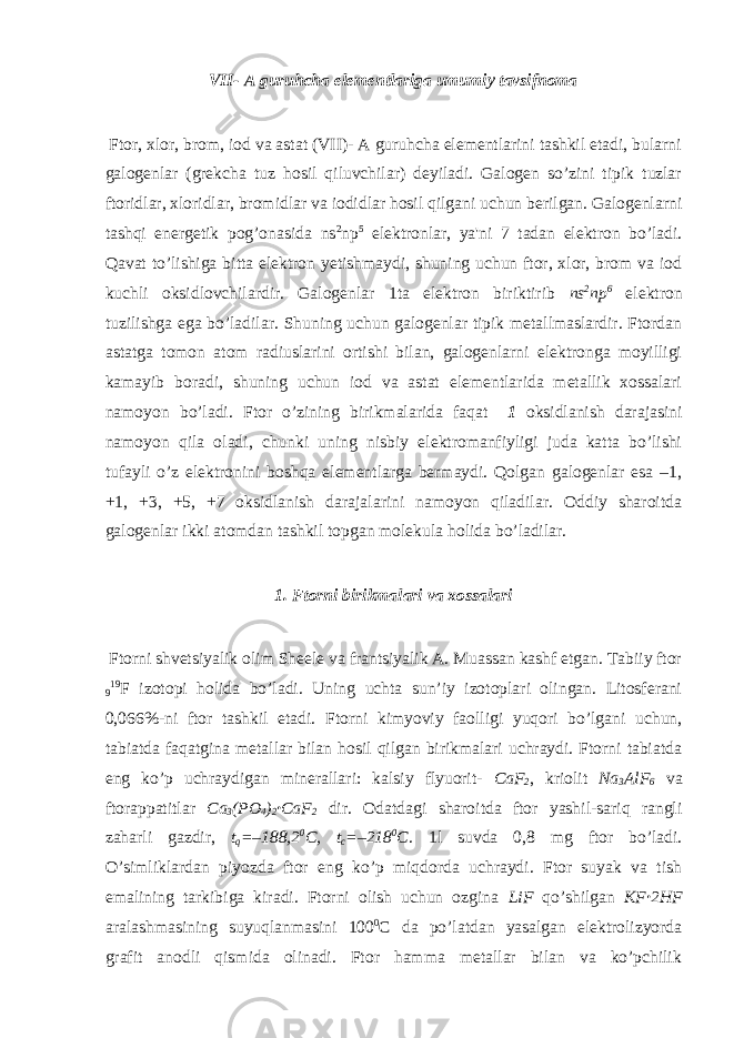 VII- A guruhcha elementlariga umumiy tavsifnoma Ftor, xlor, brom, iod va astat (VII)- A guruhcha elementlarini tashkil etadi, bularni galogenlar (grekcha tuz hosil qiluvchilar) deyiladi. Galogen so’zini tipik tuzlar ftoridlar, xloridlar, bromidlar va iodidlar hosil qilgani uchun berilgan. Galogenlarni tashqi energetik pog’onasida ns 2 np 5 elektronlar, ya&#39;ni 7 tadan elektron bo’ladi. Qavat to’lishiga bitta elektron yetishmaydi, shuning uchun ftor, xlor, brom va iod kuchli oksidlovchilardir. Galogenlar 1ta elektron biriktirib ns 2 np 6 elektron tuzilishga ega bo’ladilar. Shuning uchun galogenlar tipik metallmaslardir. Ftordan astatga tomon atom radiuslarini ortishi bilan, galogenlarni elektronga moyilligi kamayib boradi, shuning uchun iod va astat elementlarida metallik xossalari namoyon bo’ladi. Ftor o’zining birikmalarida faqat –1 oksidlanish darajasini namoyon qila oladi, chunki uning nisbiy elektromanfiyligi juda katta bo’lishi tufayli o’z elektronini boshqa elementlarga bermaydi. Qolgan galogenlar esa –1, +1, +3, +5, +7 oksidlanish darajalarini namoyon qiladilar. Oddiy sharoitda galogenlar ikki atomdan tashkil topgan molekula holida bo’ladilar. 1. Ftorni birikmalari va xossalari Ftorni shvetsiyalik olim Sheele va frantsiyalik A. Muassan kashf etgan. Tabiiy ftor 9 19 F izotopi holida bo’ladi. Uning uchta sun’iy izotoplari olingan. Litosferani 0,066%-ni ftor tashkil etadi. Ftorni kimyoviy faolligi yuqori bo’lgani uchun, tabiatda faqatgina metallar bilan hosil qilgan birikmalari uchraydi. Ftorni tabiatda eng ko’p uchraydigan minerallari: kalsiy flyuorit- CaF 2 , kriolit Na 3 AlF 6 va ftorappatitlar Ca 3 (PO 4 ) 2 · CaF 2 dir. Odatdagi sharoitda ftor yashil-sariq rangli zaharli gazdir, t q =–188,2 0 C, t c =–218 0 C . 1l suvda 0,8 mg ftor bo’ladi. O’simliklardan piyozda ftor eng ko’p miqdorda uchraydi. Ftor suyak va tish emalining tarkibiga kiradi. Ftorni olish uchun ozgina LiF qo’shilgan KF · 2HF aralashmasining suyuqlanmasini 100 0 C da po’latdan yasalgan elektrolizyorda grafit anodli qismida olinadi. Ftor hamma metallar bilan va ko’pchilik 