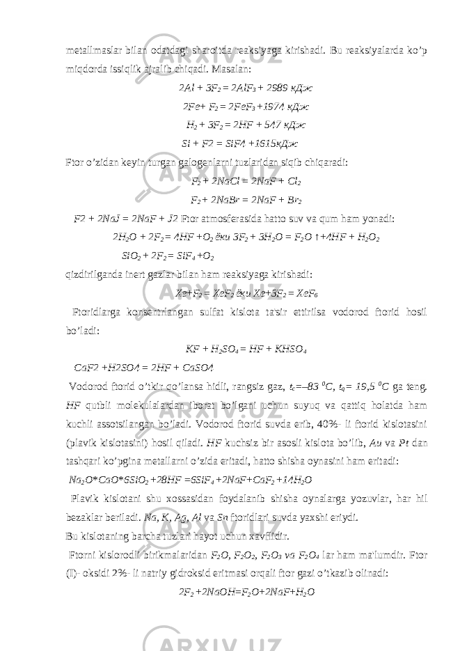 metallmaslar bilan odatdagi sharoitda reaksiyaga kirishadi. Bu reaksiyalarda ko’p miqdorda issiqlik ajralib chiqadi. Masalan: 2Al + 3F 2 = 2AlF 3 + 2989 кДж 2Fe + F 2 = 2FeF 3 + 1974 кДж H 2 + 3F 2 = 2HF + 547 кДж Si + F2 = SiF4 + 1615 кДж Ftor o’zidan keyin turgan galogenlarni tuzlaridan siqib chiqaradi: F 2 + 2NaCl = 2NaF + Cl 2 F 2 + 2NaBr = 2NaF + Br 2 F2 + 2NaJ = 2NaF + J2 Ftor atmosferasida hatto suv va qum ham yonadi: 2H 2 O + 2F 2 = 4HF + O 2 ёки 3F 2 + 3H 2 O = F 2 O ↑+ 4HF + H 2 O 2 SiO 2 + 2F 2 = SiF 4 + O 2 qizdirilganda inert gazlar bilan ham reaksiyaga kirishadi: Xe + F 2 = XeF 2 ёки Xe + 3F 2 = XeF 6 Ftoridlarga konsentrlangan sulfat kislota ta&#39;sir ettirilsa vodorod ftorid hosil bo’ladi: KF + H 2 SO 4 = HF + KHSO 4 CaF2 + H2SO4 = 2HF + CaSO4 Vodorod ftorid o’tkir qo’lansa hidli, rangsiz gaz, t c =–83 0 C, t q = 19,5 0 C ga teng. HF qutbli molekulalardan iborat bo’lgani uchun suyuq va qattiq holatda ham kuchli assotsilangan bo’ladi. Vodorod ftorid suvda erib, 40%- li ftorid kislotasini (plavik kislotasini) hosil qiladi. HF kuchsiz bir asosli kislota bo’lib, Au va Pt dan tashqari ko’pgina metallarni o’zida eritadi, hatto shisha oynasini ham eritadi: Na 2 O * CaO * 6SiO 2 + 28 Н F = 6SiF 4 + 2NaF + CaF 2 + 14H 2 O Plavik kislotani shu xossasidan foydalanib shisha oynalarga yozuvlar, har hil bezaklar beriladi. Na, K, Ag, Al va Sn ftoridlari suvda yaxshi eriydi. Bu kislotaning barcha tuzlari hayot uchun xavflidir. Ftorni kislorodli birikmalaridan F 2 O, F 2 O 2 , F 2 O 3 va F 2 O 4 lar ham ma&#39;lumdir. Ftor (I)- oksidi 2%- li natriy gidroksid eritmasi orqali ftor gazi o’tkazib olinadi: 2F 2 + 2NaOH = F 2 O + 2NaF + H 2 O 