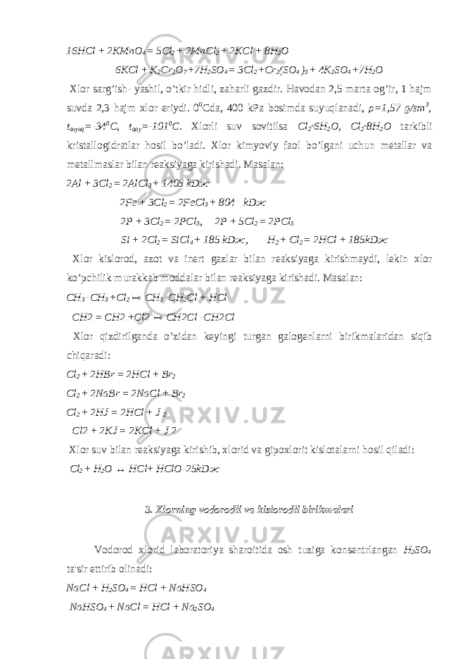 16HCl + 2KMnO 4 = 5Cl 2 + 2MnCl 2 + 2KCl + 8H 2 O 6KCl + K 2 Cr 2 O 7 + 7H 2 SO 4 = 3Cl 2 + Cr 2 (SO 4 ) 3 + 4K 2 SO 4 + 7H 2 O Xlor sarg’ish- yashil, o’tkir hidli, zaharli gazdir. Havodan 2,5 marta og’ir, 1 hajm suvda 2,3 hajm xlor eriydi. 0 0 С da, 400 kPa bosimda suyuqlanadi, ρ =1,57 g/sm 3 , t suyuq =-34 0 С , t qay =-101 0 C. Xlorli suv sovitilsa Cl 2 · 6H 2 O, Cl 2 · 8H 2 O tarkibli kristallogidratlar hosil bo’ladi. Xlor kimyoviy faol bo’lgani uchun metallar va metallmaslar bilan reaksiyaga kirishadi. Masalan: 2Al + 3Cl 2 = 2AlCl 3 + 1405 kD ж 2Fe + 3Cl 2 = 2FeCl 3 + 804 kD ж 2P + 3Cl 2 = 2PCl 3 , 2P + 5Cl 2 = 2PCl 5 Si + 2Cl 2 = SiCl 4 + 185 kD ж , H 2 + Cl 2 = 2HCl + 185kD ж Xlor kislorod, azot va inert gazlar bilan reaksiyaga kirishmaydi, lekin xlor ko’pchilik murakkab moddalar bilan reaksiyaga kirishadi. Masalan: CH 3 - CH 3 + Cl 2 ↦ CH 3 - CH 2 Cl + HCl CH2 = CH2 + Cl2 ↦ CH2Cl - CH2Cl Xlor qizdirilganda o’zidan keyingi turgan galogenlarni birikmalaridan siqib chiqaradi: Cl 2 + 2HBr = 2HCl + Br 2 Cl 2 + 2NaBr = 2NaCl + Br 2 Cl 2 + 2HJ = 2HCl + J 2 Cl2 + 2KJ = 2KCl + J 2 Xlor suv bilan reaksiyaga kirishib, xlorid va gipoxlorit kislotalarni hosil qiladi: Cl 2 + H 2 O ↔ HCl + HClO - 25kD ж 3. Xlorning vodorodli va kislorodli birikmalari Vodorod xlorid laboratoriya sharoitida osh tuziga konsentrlangan H 2 SO 4 ta&#39;sir ettirib olinadi: NaCl + H 2 SO 4 = HCl + NaHSO 4 NaHSO 4 + NaCl = HCl + Na 2 SO 4 