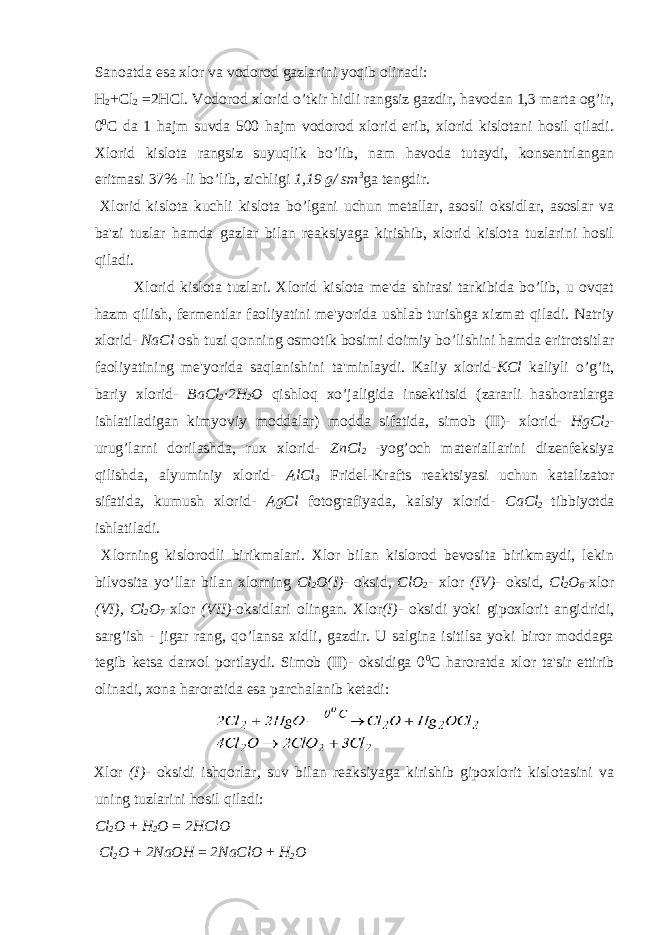 Sanoatda esa xlor va vodorod gazlarini yoqib olinadi: H 2 +Cl 2 =2HCl. Vodorod xlorid o’tkir hidli rangsiz gazdir, havodan 1,3 marta og’ir, 0 0 С da 1 hajm suvda 500 hajm vodorod xlorid erib, xlorid kislotani hosil qiladi. Xlorid kislota rangsiz suyuqlik bo’lib, nam havoda tutaydi, konsentrlangan eritmasi 37% -li bo’lib, zichligi 1,19 g/ sm 3 ga tengdir. Xlorid kislota kuchli kislota bo’lgani uchun metallar, asosli oksidlar, asoslar va ba&#39;zi tuzlar hamda gazlar bilan reaksiyaga kirishib, xlorid kislota tuzlarini hosil qiladi. Xlorid kislota tuzlari. Xlorid kislota me&#39;da shirasi tarkibida bo’lib, u ovqat hazm qilish, fermentlar faoliyatini me&#39;yorida ushlab turishga xizmat qiladi. Natriy xlorid- NaCl osh tuzi qonning osmotik bosimi doimiy bo’lishini hamda eritrotsitlar faoliyatining me&#39;yorida saqlanishini ta&#39;minlaydi. Kaliy xlorid- KCl kaliyli o’g’it, bariy xlorid- BaCl 2 ∙2H 2 O qishloq xo’jaligida insektitsid (zararli hashoratlarga ishlatiladigan kimyoviy moddalar) modda sifatida, simob (II)- xlorid- HgCl 2 - urug’larni dorilashda, rux xlorid- ZnCl 2 -yog’och materiallarini dizenfeksiya qilishda, alyuminiy xlorid- AlCl 3 Fridel-Krafts reaktsiyasi uchun katalizator sifatida , kumush xlorid- AgCl fotografiyada , kalsiy xlorid- CaCl 2 tibbiyotda ishlatiladi. Xlorning kislorodli birikmalari. Xlor bilan kislorod bevosita birikmaydi, lekin bilvosita yo’llar bilan xlorning Cl 2 O(I) - oksid , ClO 2 - xlor (IV) - oksid , Cl 2 O 6 -xlor (VI), Cl 2 O 7 -xlor (VII) -oksidlari olingan. Xlor (I) - oksidi yoki gipoxlorit angidridi, sarg’ish - jigar rang, qo’lansa xidli, gazdir. U salgina isitilsa yoki biror moddaga tegib ketsa darxol portlaydi. Simob (II)- oksidiga 0 0 С haroratda xlor ta&#39;sir ettirib olinadi, xona haroratida esa parchalanib ketadi: Xlor (I) - oksidi ishqorlar, suv bilan reaksiyaga kirishib gipoxlorit kislotasini va uning tuzlarini hosil qiladi: Cl 2 O + H 2 O = 2HClO Cl 2 O + 2NaOH = 2NaClO + H 2 O 