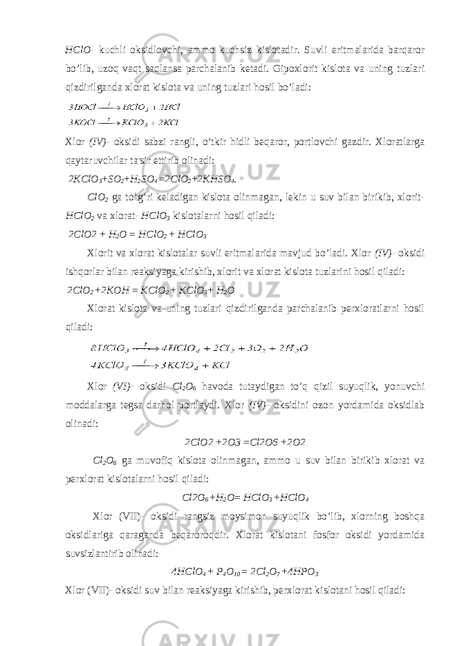 HClO - kuchli oksidlovchi, ammo kuchsiz kislotadir. Suvli eritmalarida barqaror bo’lib, uzoq vaqt saqlansa parchalanib ketadi. Gipoxlorit kislota va uning tuzlari qizdirilganda xlorat kislota va uning tuzlari hosil bo’ladi: Xlor (IV) - oksidi sabzi rangli, o’tkir hidli beqaror, portlovchi gazdir. Xloratlarga qaytaruvchilar ta&#39;sir ettirib olinadi: 2KClO 3 + SO 2 + H 2 SO 4 = 2ClO 2 + 2KHSO 4 . ClO 2 ga to’g’ri keladigan kislota olinmagan, lekin u suv bilan birikib, xlorit- HClO 2 va xlorat- HClO 3 kislotalarni hosil qiladi: 2 С lO2 + H 2 O = HClO 2 + HClO 3 Xlorit va xlorat kislotalar suvli eritmalarida mavjud bo’ladi. Xlor (IV) - oksidi ishqorlar bilan reaksiyaga kirishib, xlorit va xlorat kislota tuzlarini hosil qiladi: 2ClO 2 + 2KOH = KClO 2 + KClO 3 + H 2 O Xlorat kislota va uning tuzlari qizdirilganda parchalanib perxloratlarni hosil qiladi: Xlor (VI) - oksidi Cl 2 O 6 havoda tutaydigan to’q qizil suyuqlik, yonuvchi moddalarga tegsa darhol portlaydi. Xlor (IV) - oksidini ozon yordamida oksidlab olinadi: 2 С lO2 + 2O3 = Cl2O6 + 2O2 Cl 2 O 6 ga muvofiq kislota olinmagan, ammo u suv bilan birikib xlorat va perxlorat kislotalarni hosil qiladi: С l2O 6 + H 2 O = HClO 3 + HClO 4 Xlor (VII)- oksidi rangsiz moysimon suyuqlik bo’lib, xlorning boshqa oksidlariga qaraganda beqaroroqdir. Xlorat kislotani fosfor oksidi yordamida suvsizlantirib olinadi: 4HClO 4 + P 4 O 10 = 2Cl 2 O 7 + 4HPO 3 Xlor (VII)- oksidi suv bilan reaksiyaga kirishib, perxlorat kislotani hosil qiladi: 