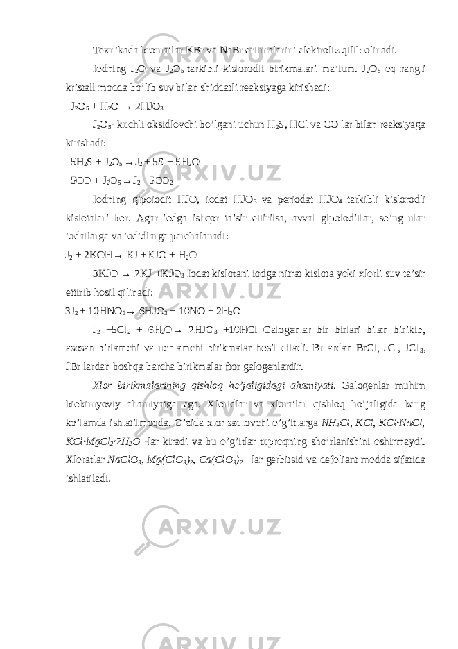 Texnikada bromatlar KBr va NaBr eritmalarini elektroliz qilib olinadi. Iodning J 2 O va J 2 O 5 tarkibli kislorodli birikmalari ma’lum. J 2 O 5 oq rangli kristall modda bo’lib suv bilan shiddatli reaksiyaga kirishadi: J 2 O 5 + H 2 O → 2HJO 3 J 2 O 5 - kuchli oksidlovchi bo’lgani uchun H 2 S, HCl va CO lar bilan reaksiyaga kirishadi: 5H 2 S + J 2 O 5 →J 2 + 5S + 5H 2 O 5CO + J 2 O 5 →J 2 +5CO 2 Iodning gipoiodit HJO, iodat HJO 3 va periodat HJO 4 tarkibli kislorodli kislotalari bor. Agar iodga ishqor ta’sir ettirilsa, avval gipoioditlar, so’ng ular iodatlarga va iodidlarga parchalanadi: J 2 + 2KOH→ KJ +KJO + H 2 O 3KJO → 2KJ +KJO 3 Iodat kislotani iodga nitrat kislota yoki xlorli suv ta’sir ettirib hosil qilinadi: 3J 2 + 10HNO 3 → 6HJO 3 + 10NO + 2H 2 O J 2 +5Cl 2 + 6H 2 O→ 2HJO 3 +10HCl Galogenlar bir birlari bilan birikib, asosan birlamchi va uchlamchi birikmalar hosil qiladi. Bulardan BrCl, JCl, JCl 3 , JBr lardan boshqa barcha birikmalar ftor galogenlardir. Xlor birikmalarining qishloq ho’jaligidagi ahamiyati . Galogenlar muhim biokimyoviy ahamiyatga ega. Xloridlar va xloratlar qishloq ho’jaligida keng ko’lamda ishlatilmoqda. O’zida xlor saqlovchi o’g’itlarga NH 4 Cl, KCl, KCl · NaCl, KCl · MgCl 2 · 2H 2 O -lar kiradi va bu o’g’itlar tuproqning sho’rlanishini oshirmaydi. Xloratlar NaClO 3 , Mg(ClO 3 ) 2 , Ca(ClO 3 ) 2 - lar gerbitsid va defoliant modda sifatida ishlatiladi. 