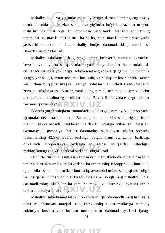 Mahalliy soliq va yig’imlar mahalliy budjet daromadlarining eng asosiy manbai hisoblanadi. Mazkur soliqlar va yig’imlar bo’yicha stavkalar miqdori mahalliy hokimiyat organlari tomonidan belgilanadi. Mahalliy soliqlarning turlari har xil mamlakatlarda turlicha bo’lib, ba’zi mamlakatlarda yuztagacha yetishishi mumkin, ulaning mahalliy budjet daromadlaridagi ulushi esa 30―70% atrofida bo’ladi. Mahalliy soliqlarni uch guruhga ajratib ko’rsatish mumkin. Birinchisi bevosita va bilvosita soliqlar, ular deyarli dunyoning har bir mamlakatida qo’llanadi. Bevosita yoki to’g’ri soliqlarning eng ko’p tarqalgan xili bu molmulk solig’i, yer solig’i, avtotransport uchun soliq va boshqalar hisoblanadi. Ba’zan kasb uchun soliq (Fransiya) kabi kamyob soliq turi ham uchrab turadi. Mahalliy bevosita soliqlarga esa aksizlar, xarid qilingan mulk uchun soliq, gaz va elektr toki iste’moliga solinadigan soliqlar kiradi. Buyuk Britaniyada esa egri soliqlar umuman qo’llanmaydi. Ikkinchi guruh soliqlarni umumdavlat soliqlarga ustama yoki ular bo’yicha ajratmalar deya atash mumkin. Bu soliqlar umumdavlat soliqlariga nisbatan ma’lum stavka asosida hisoblanadi va davlat budjetiga o’tkaziladi. Masalan, Germaniyada jismoniya shaxslar daromadiga solinadigan soliqlar bo’yicha tushumlarning 42.5%i federal budjetga, qolgan qismi esa zamin budjetiga o’tkaziladi. Korporatsiya foydasiga solinadigan soliqlardan tushadigan mablag’larning esa 50%i federal budjet hisobiga o’tadi Uchinchi guruh toifasiga esa kamdan kam mamlakatlarda uchraydigan soliq turlarini kiritish mumkin. Bularga dabdaba uchun soliq, it boqqanlik uchun soliq, tijorat bilan shug’ullanganlik uchun soliq, avtomobil uchun soliq, qimor solig’i va boshqa shu turdagi soliqlar kiradi. Odatda bu soliqlarning mahalliy budjet daromadlaridagi ulushi uncha katta bo’lmaydi va ularning o’zgarishi uchun sezilarli ahamiyat kasb etmaydi. Mahalliy budjetlarning tashkil topishida soliqsiz daromadlarning ham katta o’rni va ahamiyati mavjud. Budjetning soliqsiz daromadlariga mahalliy hokimiyat boshqaruvida bo’lgan mol-mulkdan daromadlar,yerlarni ijaraga 26 