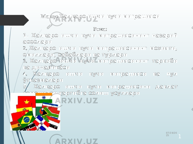 Мавзу: Халқаро ишчи кучи миграцияси Режа: 1. Халқаро ишчи кучи миграциясининг назарий асослари 2. Халқаро ишчи кучи миграциясининг моҳияти, омиллари, сабаблари ва турлари 3. Халқаро ишчи кучи миграциясининг таркиби ва динамикаси 4. Халқаро ишчи кучи миграцияси ва пул ўтказмалари 5. Халқаро ишчи кучи миграциясини давлат томонидаи тартибга солиш усуллари 07/19/20 25 1 
