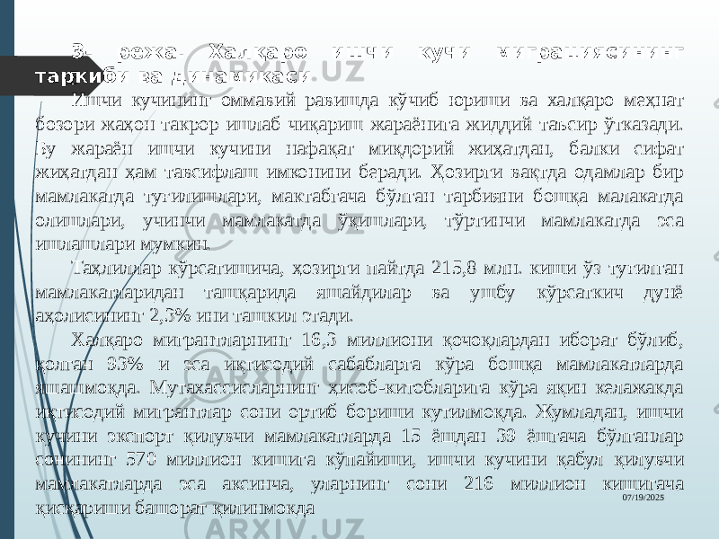 07/19/202515 3- режа. Халқаро ишчи кучи миграциясининг таркиби ва динамикаси Ишчи кучининг оммавий равишда кўчиб юриши ва халқаро меҳнат бозори жаҳон такрор ишлаб чиқариш жараёнига жиддий таъсир ўтказади. Бу жараён ишчи кучини нафақат миқдорий жиҳатдан, балки сифат жиҳатдан ҳам тавсифлаш имконини беради. Ҳозирги вақтда одамлар бир мамлакатда туғилишлари, мактабгача бўлган тарбияни бошқа малакатда олишлари, учинчи мамлакатда ўқишлари, тўртинчи мамлакатда эса ишлашлари мумкин. Таҳлиллар кўрсатишича, ҳозирги пайтда 215,8 млн. киши ўз туғилган мамлакатларидан ташқарида яшайдилар ва ушбу кўрсаткич дунё аҳолисининг 2,3% ини ташкил этади. Халқаро мигрантларнинг 16,3 миллиони қочоқлардан иборат бўлиб, қолган 93% и эса иқтисодий сабабларга кўра бошқа мамлакатларда яшашмоқда. Мутахассисларнинг ҳисоб-китобларига кўра яқин келажакда иқтисодий мигрантлар сони ортиб бориши кутилмоқда. Жумладан, ишчи кучини экспорт қилувчи мамлакатларда 15 ёшдан 39 ёшгача бўлганлар сонининг 570 миллион кишига кўпайиши, ишчи кучини қабул қилувчи мамлакатларда эса аксинча, уларнинг сони 216 миллион кишигача қисқариши башорат қилинмокда 