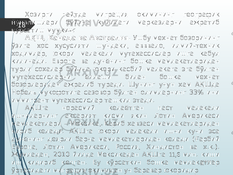 07/19/20 2518 Ҳозирги пайтда миграция оқимининг географик йўналишлари бўйича қуйидаги марказларни ажратиб кўрсатиш мумкин: АҚШ, Канада ва Австралия. Ушбу меҳнат бозорининг ўзига хос хусусияти шундаки, авввало, илмий-техник ходимлар, юқори малакали мутахассислар ишга қабул қилинади. Европа ва дунёнинг бошқа мамлакатларидан турли соҳалар бўйича юқори касбий малакага эга бўлган мутахассисларни ёллаши билан бошқа меҳнат бозорларидан ажралиб туради. Шунинг учун ҳам АҚШда Нобель мукофотига сазовор бўлган олимларнинг 33% ини иммигрант мутахассислар ташкил этади. АҚШга норасмий келаётган паст малакали ишчиларнинг аксарият қисми яқин Лотин Америкаси мамлакатлари – Мексика, Кариб ҳавзаси мамлакатларидан кириб келади. АҚШга юқори малакали ишчи кучи эса дунёнинг деярли барча мамлакатларидан келади (Ғарбий Европа, Лотин Америкаси, Россия, Ҳиндистон ва ҳ.к.). Жумладан, 2010 йилда Мексикадан АҚШга 11,6 млн. киши иш қидириб келган. Бу кўрсаткич бошқа мамлакатлар ўртасидаги миграция оқимидан уч баравар юқоридир 