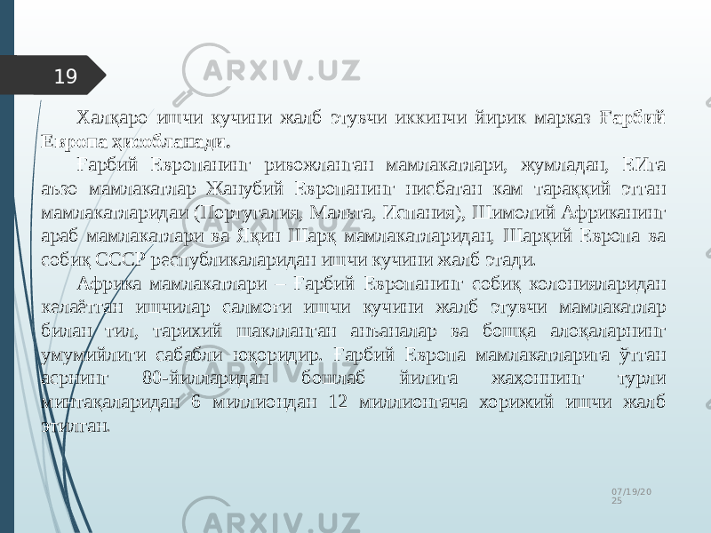07/19/20 2519 Халқаро ишчи кучини жалб этувчи иккинчи йирик марказ Ғарбий Европа ҳисобланади. Ғарбий Европанинг ривожланган мамлакатлари, жумладан, ЕИга аъзо мамлакатлар Жанубий Европанинг нисбатан кам тараққий этган мамлакатларидаи (Португалия, Мальта, Испания), Шимолий Африканинг араб мамлакатлари ва Яқин Шарқ мамлакатларидан, Шарқий Европа ва собиқ СССР республикаларидан ишчи кучини жалб этади. Африка мамлакатлари – Ғарбий Европанинг собиқ колонияларидан келаётган ишчилар салмоғи ишчи кучини жалб этувчи мамлакатлар билан тил, тарихий шаклланган анъаналар ва бошқа алоқаларнинг умумийлиги сабабли юқоридир. Ғарбий Европа мамлакатларига ўтган асрнинг 80-йилларидан бошлаб йилига жаҳоннинг турли минтақаларидан 6 миллиондан 12 миллионгача хорижий ишчи жалб этилган. 