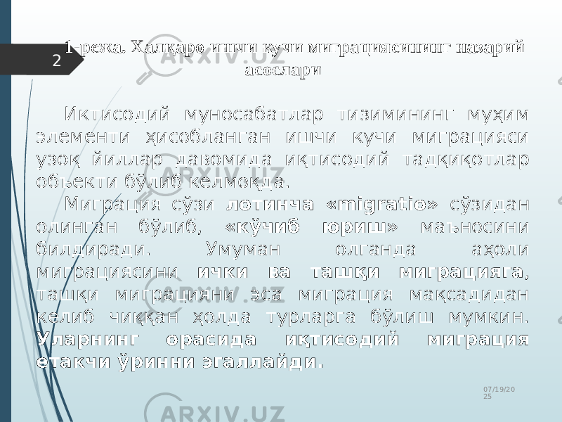 07/19/20 252 1-режа. Халқаро ишчи кучи миграциясининг назарий асослари Иктисодий муносабатлар тизимининг муҳим элементи ҳисобланган ишчи кучи миграцияси узоқ йиллар давомида иқтисодий тадқиқотлар объекти бўлиб келмоқда. Миграция сўзи лотинча «migratio» сўзидан олинган бўлиб, «кўчиб юриш» маъносини билдиради. Умуман олганда аҳоли миграциясини ички ва ташқи миграцияга , ташқи миграцияни эса миграция мақсадидан келиб чиққан ҳолда турларга бўлиш мумкин. Уларнинг орасида иқтисодий миграция етакчи ўринни эгаллайди. 