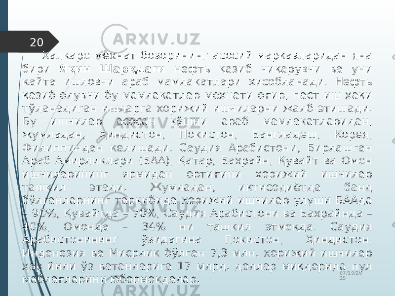 07/19/20 2520 Халқаро меҳнат бозорининг асосий марказларидан яна бири Яқин Шарқдаги нефть қазиб чиқарувчи ва уни қайта ишловчи араб мамлакатлари ҳисобланади. Нефть қазиб олувчи бу мамлакатлар меҳнати оғир, паст иш ҳақи тўланадиган ишларга хорижий ишчиларни жалб этишади. Бу ишчилар асосан қўшни араб мамлакатларидан, жумладан, Ҳиндистон, Покистон, Бангладеш, Корея, Филиппиндан келишади. Саудия Арабистони, Бирлашган Араб Амирликлари (БАА), Қатар, Бахрайн, Қувайт ва Омон ишчиларининг ярмидан ортиғини хорижий ишчилар ташкил этади. Жумладан, иқтисодиётда банд бўлганларнинг таркибида хорижий ишчилар улуши БААда – 90%, Қувайтда – 70%, Саудия Арабистони ва Бахрайнда – 40%, Омонда – 34% ни ташкил этмоқда. Саудия Арабистонининг ўзидагина Покистон, Ҳиндистон, Индонезия ва Мисрлик бўлган 7,3 млн. хорижий ишчилар ҳар йили ўз ватанларига 17 млрд. доллар миқдорида пул маблағларини юбормокдалар. 