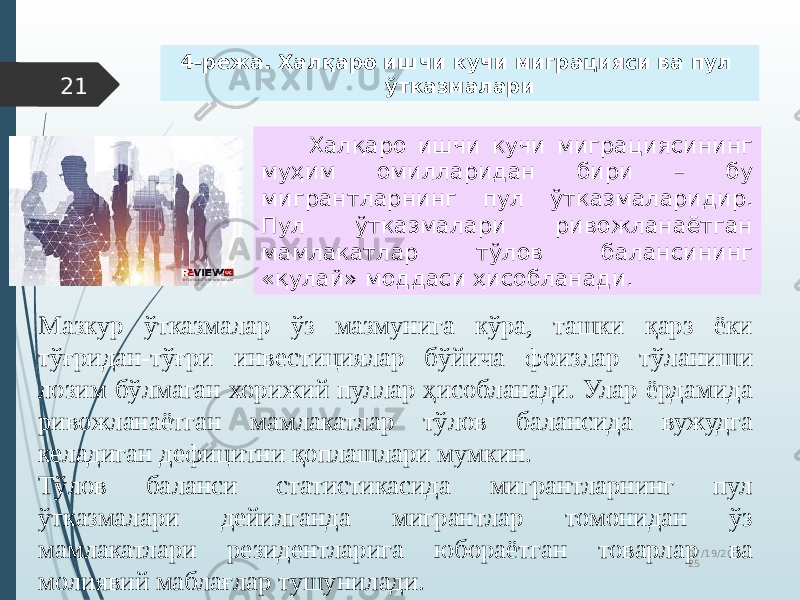 07/19/20 2521 Халқаро ишчи кучи миграциясининг муҳим омилларидан бири – бу мигрантларнинг пул ўтказмаларидир. Пул ўтказмалари ривожланаётган мамлакатлар тўлов балансининг «қулай» моддаси ҳисобланади. Мазкур ўтказмалар ўз мазмунига кўра, ташки қарз ёки тўғридан-тўғри инвестициялар бўйича фоизлар тўланиши лозим бўлмаган хорижий пуллар ҳисобланади. Улар ёрдамида ривожланаётган мамлакатлар тўлов балансида вужудга келадиган дефицитни қоплашлари мумкин. Тўлов баланси статистикасида мигрантларнинг пул ўтказмалари дейилганда мигрантлар томонидан ўз мамлакатлари резидентларига юбораётган товарлар ва молиявий маблағлар тушунилади. 4-режа. Халқаро ишчи кучи миграцияси ва пул ўтказмалари 