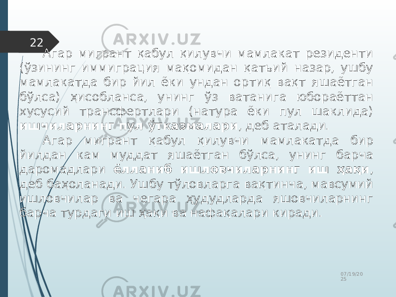07/19/20 2522 Агар мигрант қабул қилувчи мамлакат резиденти (ўзининг иммиграция мақомидан қатьий назар, ушбу мамлакатда бир йил ёки ундан ортиқ вақт яшаётган бўлса) ҳисобланса, унинг ўз ватанига юбораёттан хусусий трансфертлари (натура ёки пул шаклида) ишчиларнинг пул ўтказмалари , деб аталади. Агар мигрант қабул қилувчи мамлакатда бир йилдан кам муддат яшаётган бўлса, унинг барча даромадлари ёлланиб ишловчиларнинг иш ҳақи , деб баҳоланади. Ушбу тўловларга вақтинча, мавсумий ишловчилар ва чегара ҳудудларда яшовчиларнинг барча турдаги иш ҳақи ва нафақалари киради. 