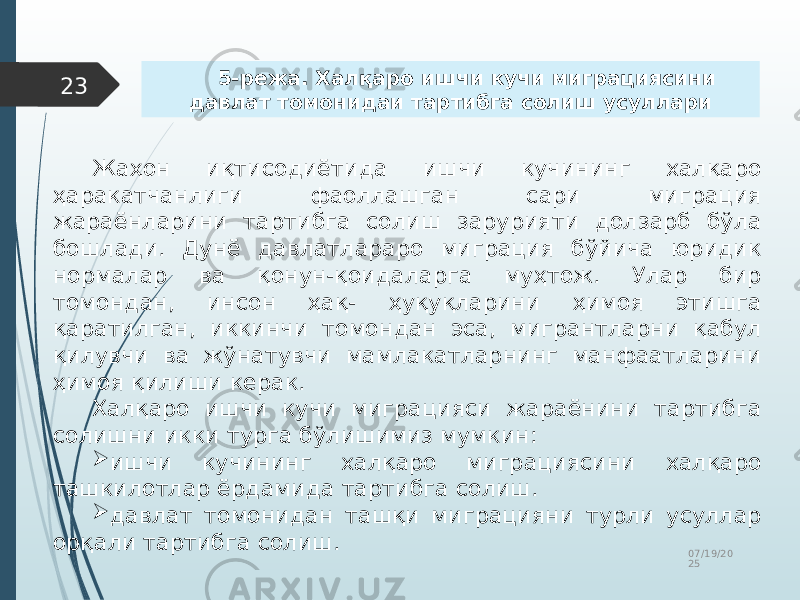 07/19/20 2523 Жаҳон иқтисодиётида ишчи кучининг халқаро ҳаракатчанлиги фаоллашган сари миграция жараёнларини тартибга солиш зарурияти долзарб бўла бошлади. Дунё давлатлараро миграция бўйича юридик нормалар ва қонун-қоидаларга муҳтож. Улар бир томондан, инсон ҳақ- ҳуқуқларини ҳимоя этишга қаратилган, иккинчи томондан эса, мигрантларни қабул қилувчи ва жўнатувчи мамлакатларнинг манфаатларини ҳимоя қилиши керак. Халқаро ишчи кучи миграцияси жараёнини тартибга солишни икки турга бўлишимиз мумкин:  ишчи кучининг халқаро миграциясини халқаро ташкилотлар ёрдамида тартибга солиш.  давлат томонидан ташқи миграцияни турли усуллар орқали тартибга солиш. 5-режа. Халқаро ишчи кучи миграциясини давлат томонидаи тартибга солиш усуллари 