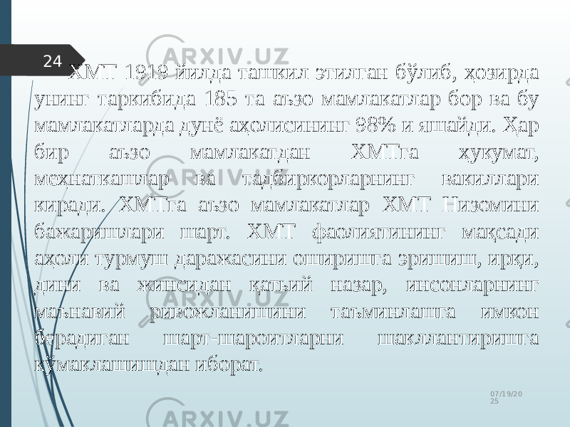 07/19/20 2524 ХМТ 1919 йилда ташкил этилган бўлиб, ҳозирда унинг таркибида 185 та аъзо мамлакатлар бор ва бу мамлакатларда дунё аҳолисининг 98% и яшайди. Ҳар бир аъзо мамлакатдан ХМТга ҳукумат, меҳнаткашлар ва тадбиркорларнинг вакиллари киради. ХМТга аъзо мамлакатлар ХМТ Низомини бажаришлари шарт. ХМТ фаолиятининг мақсади аҳоли турмуш даражасини оширишга эришиш, ирқи, дини ва жинсидан қатьий назар, инсонларнинг маънавий ривожланишини таъминлашга имкон берадиган шарт-шароитларни шакллантиришга кўмаклашишдан иборат. 