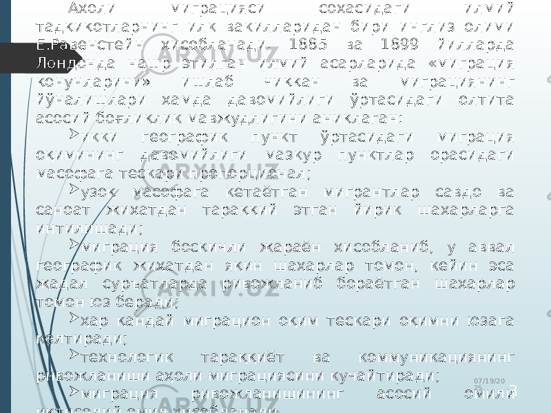 Аҳоли миграцияси соҳасидаги илмий тадқиқотларнинг илк вакилларидан бири инглиз олими Е.Равенстейн ҳисобланади. 1885 ва 1899 йилларда Лондонда нашр этилган илмий асарларида «миграция қонунларини» ишлаб чиққан ва миграциянинг йўналишлари ҳамда давомийлиги ўртасидаги олтита асосий боғлиқлик мавжудлигини аниқлаган:  икки географик пункт ўртасидаги миграция оқимининг давомийлиги мазкур пунктлар орасидаги масофага тескари пропорционал;  узоқ масофага кетаётган мигрантлар савдо ва саноат жиҳатдан тараққий этган йирик шаҳарларга интилишади;  миграция босқичли жараён ҳисобланиб, у аввал географик жиҳатдан яқин шаҳарлар томон, кейин эса жадал суръатларда ривожланиб бораётган шаҳарлар томон юз беради;  ҳар қандай миграцион оқим тескари оқимни юзага келтиради;  технологик тараққиёт ва коммуникациянинг ривожланиши аҳоли миграциясини кучайтиради;  миграция ривожланишининг асосий омили иқтисодий омил ҳисобланади. 07/19/20 25 3 