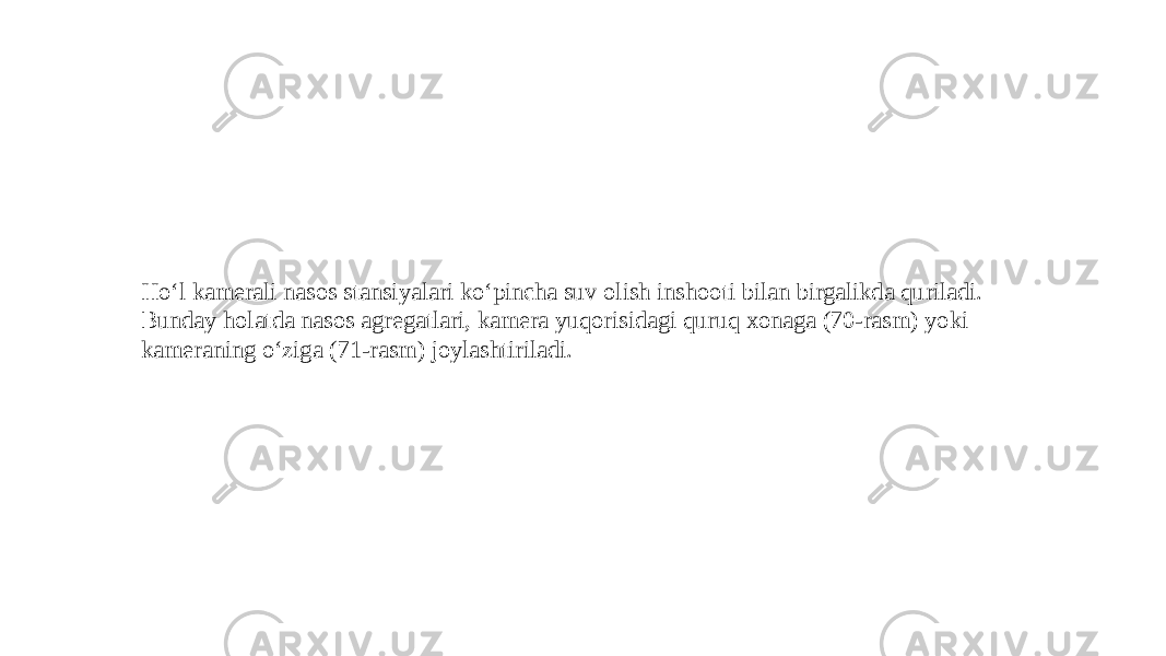 Ho‘l kamerali nasos stansiyalari ko‘pincha suv olish inshooti bilan birgalikda quriladi. Bunday holatda nasos agregatlari, kamera yuqorisidagi quruq xonaga (70-rasm) yoki kameraning o‘ziga (71-rasm) joylashtiriladi. 