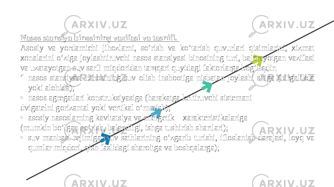 Nasos stansiya binosining vazifasi va tasnifi. Asosiy va yordamichi jihozlarni, so‘rish va ko‘tarish quvurlari qisimlarini, xizmat xonalarini o‘ziga joylashtiruvchi nasos stansiyasi binosining turi, bajarayotgan vazifasi va uzatayotgan suv sarfi miqdoridan taщqari quyidagi faktorlarga bog‘liqdir:  nasos stansiyasi binosining suv olish inshootiga nisbatan joylashi-shiga (birgalikda yoki alohida); • nasos agregatlari konstruksiyasiga (harakatga keltiruvchi sistemani - dvigatelni gorizantal yoki vertikal o‘rnatish); • asosiy nasoslarning kavitatsiya va energetik xarakteristikalariga (mumkin bo‘lgan so‘rish, balandligi, ishga tushirish shartlari); • suv manbasi rejimiga (suv sathlarining o‘zgarib turishi, ifloslanish darajasi, loyq va qumlar miqdori, qish faslidagi sharoitga va boshqalarga); 