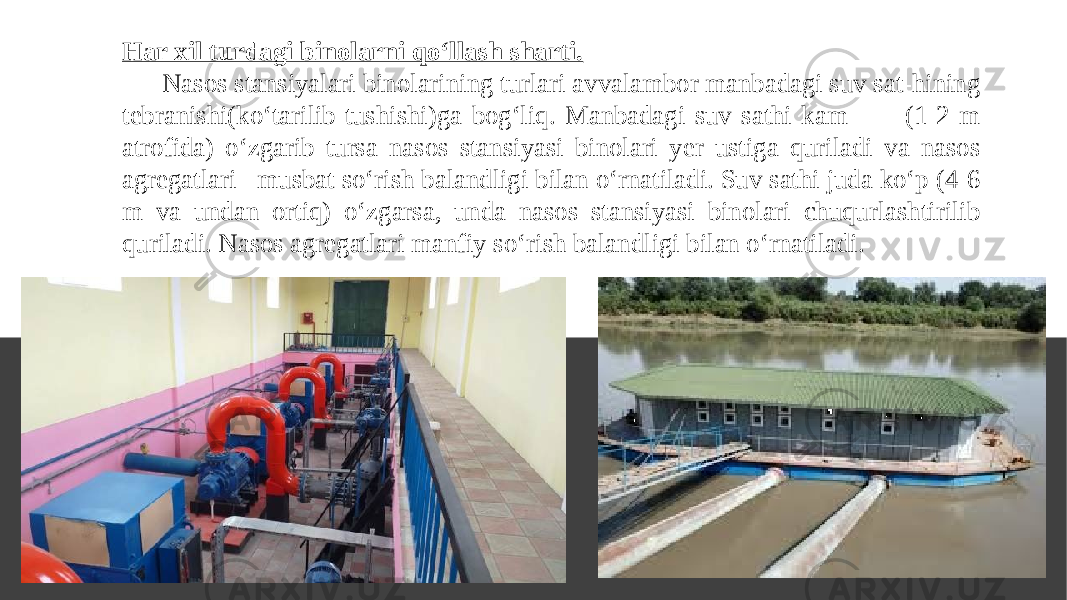 Har xil turdagi binolarni qo‘llash sharti. Nasos stansiyalari binolarining turlari avvalambor manbadagi suv sat-hining tebranishi(ko‘tarilib-tushishi)ga bog‘liq. Manbadagi suv sathi kam (1-2 m atrofida) o‘zgarib tursa nasos stansiyasi binolari yer ustiga quriladi va nasos agregatlari musbat so‘rish balandligi bilan o‘rnatiladi. Suv sathi juda ko‘p (4-6 m va undan ortiq) o‘zgarsa, unda nasos stansiyasi binolari chuqurlashtirilib quriladi. Nasos agregatlari manfiy so‘rish balandligi bilan o‘rnatiladi. 