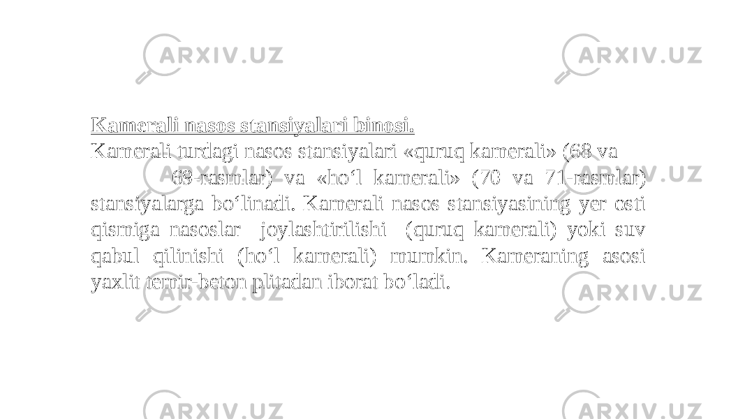 Kamerali nasos stansiyalari binosi. Kamerali turdagi nasos stansiyalari «quruq kamerali» (68 va 69-rasmlar) va «ho‘l kamera li» (70 va 71-rasmlar) stansiyalarga bo‘linadi. Kamerali nasos stansiyasining yer osti qismiga nasoslar joylashtirilishi (quruq kamerali) yoki suv qabul qilinishi (ho‘l kamerali) mumkin. Kameraning asosi yaxlit temir-beton plitadan iborat bo‘ladi. 