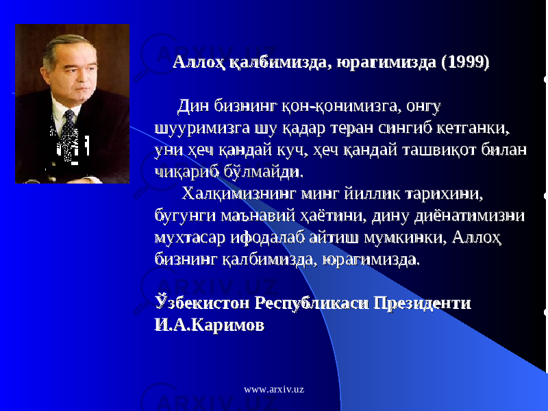  Аллоҳ қалбимизда, юрагимизда (1999)Аллоҳ қалбимизда, юрагимизда (1999) Дин бизнинг қон-қонимизга, онгу Дин бизнинг қон-қонимизга, онгу шууримизга шу қадар теран сингиб кетганки, шууримизга шу қадар теран сингиб кетганки, уни ҳеч қандай куч, ҳеч қандай ташвиқот билан уни ҳеч қандай куч, ҳеч қандай ташвиқот билан чиқариб бўлмайди. чиқариб бўлмайди. Халқимизнинг минг йиллик тарихини, Халқимизнинг минг йиллик тарихини, бугунги маънавий ҳаётини, дину диёнатимизни бугунги маънавий ҳаётини, дину диёнатимизни мухтасар ифодалаб айтиш мумкинки, Аллоҳ мухтасар ифодалаб айтиш мумкинки, Аллоҳ бизнинг қалбимизда, юрагимизда.бизнинг қалбимизда, юрагимизда. Ўзбекистон РеспубликасиЎзбекистон Республикаси ПрезидентиПрезиденти И.А.КаримовИ.А.Каримов www.arxiv.uz 