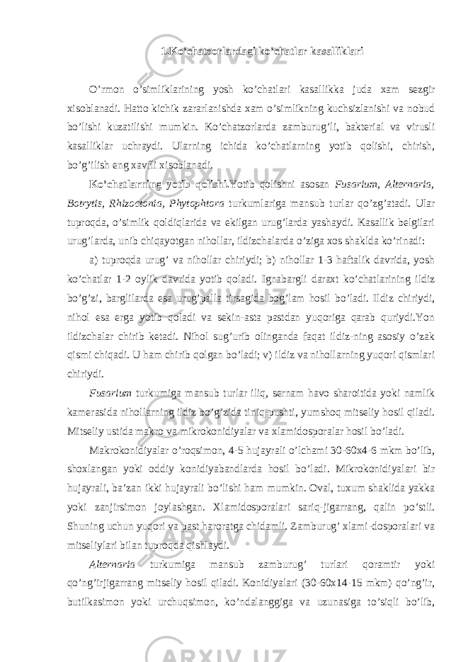 1.Ko’chatzorlardagi ko’chatlar kasalliklari O’rmon o’simliklarining yosh ko’chatlari kasallikka juda xam sezgir xisoblanadi. Hatto kichik zararlanishda xam o’simlikning kuchsizlanishi va nobud bo’lishi kuzatilishi mumkin. Ko’chatzorlarda zamburug’li, bakterial va virusli kasalliklar uchraydi. Ularning ichida ko’chatlarning yotib qolishi, chirish, bo’g’ilish eng xavfli xisoblanadi. Ko’chatlarning yotib qolishi. Yotib qolishni asosan Fusarium, Alternaria, Botrytis, Rhizoctonia, Phytophtora turkumlariga mansub turlar qo’zg’atadi. Ular tuproqda, o’simlik qoldiqlarida va ekilgan urug’larda yashaydi. Kasallik belgilari urug’larda, unib chiqayotgan nihollar, ildizchalarda o’ziga xos shaklda ko’rinadi: a) tuproqda urug’ va nihollar chiriydi; b) nihollar 1-3 haftalik davrida, yosh ko’chatlar 1-2 oylik davrida yotib qoladi. Ignabargli daraxt ko’chatlarining ildiz bo’g’zi, barglilarda esa urug’palla tirsagida bog’lam hosil bo’ladi. Ildiz chiriydi, nihol esa erga yotib qoladi va sekin-asta pastdan yuqoriga qarab quriydi.Yon ildizchalar chirib ketadi. Nihol sug’urib olinganda faqat ildiz-ning asosiy o’zak qismi chiqadi. U ham chirib qolgan bo’ladi; v) ildiz va nihollarning yuqori qismlari chiriydi. Fusarium turkumiga mansub turlar iliq, sernam havo sharoitida yoki namlik kamerasida nihollarning ildiz bo’g’zida tiniq-pushti, yumshoq mitseliy hosil qiladi. Mitseliy ustida makro va mikrokonidiyalar va xlamidosporalar hosil bo’ladi. Makrokonidiyalar o’roqsimon, 4-5 hujayrali o’lchami 30-60x4-6 mkm bo’lib, shoxlangan yoki oddiy konidiyabandlarda hosil bo’ladi. Mikrokonidiyalari bir hujayrali, ba’zan ikki hujayrali bo’lishi ham mumkin. Oval, tuxum shaklida yakka yoki zanjirsimon joylashgan. Xlamidosporalari sariq-jigarrang, qalin po’stli. Shuning uchun yuqori va past haroratga chidamli. Zamburug’ xlami-dosporalari va mitseliylari bilan tuproqda qishlaydi. Alternaria turkumiga mansub zamburug’ turlari qoramtir yoki qo’ng’irjigarrang mitseliy hosil qiladi. Konidiyalari (30-60x14-15 mkm) qo’ng’ir, butilkasimon yoki urchuqsimon, ko’ndalanggiga va uzunasiga to’siqli bo’lib, 