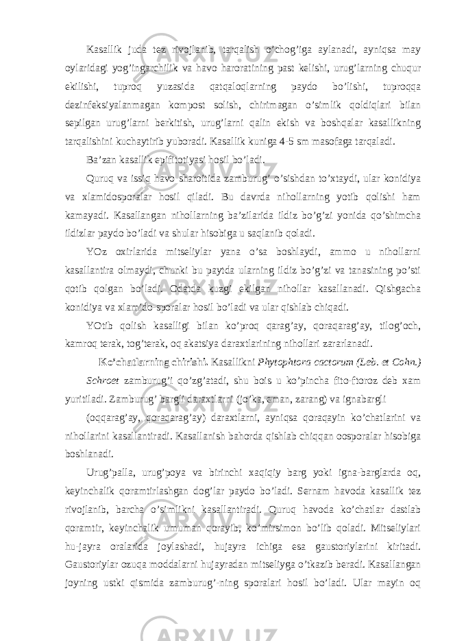 Kasallik juda tez rivojlanib, tarqalish o’chog’iga aylanadi, ayniqsa may oylaridagi yog’ingarchilik va havo haroratining past kelishi, urug’larning chuqur ekilishi, tuproq yuzasida qatqaloqlarning paydo bo’lishi, tuproqqa dezinfeksiyalanmagan kompost solish, chirimagan o’simlik qoldiqlari bilan sepilgan urug’larni berkitish, urug’larni qalin ekish va boshqalar kasallikning tarqalishini kuchaytirib yuboradi. Kasallik kuniga 4-5 sm masofaga tarqaladi. Ba’zan kasallik epifitotiyasi hosil bo’ladi. Quruq va issiq havo sharoitida zamburug’ o’sishdan to’xtaydi, ular konidiya va xlamidosporalar hosil qiladi. Bu davrda nihollarning yotib qolishi ham kamayadi. Kasallangan nihollarning ba’zilarida ildiz bo’g’zi yonida qo’shimcha ildizlar paydo bo’ladi va shular hisobiga u saqlanib qoladi. YOz oxirlarida mitseliylar yana o’sa boshlaydi, ammo u nihollarni kasallantira olmaydi, chunki bu paytda ularning ildiz bo’g’zi va tanasining po’sti qotib qolgan bo’ladi. Odatda kuzgi ekilgan nihollar kasallanadi. Qishgacha konidiya va xlamido-sporalar hosil bo’ladi va ular qishlab chiqadi. YOtib qolish kasalligi bilan ko’proq qarag’ay, qoraqarag’ay, tilog’och, kamroq terak, tog’terak, oq akatsiya daraxtlarining nihollari zararlanadi. Ko’chatlarning chirishi. Kasallikni Phytophtora cactorum (Leb. et Cohn.) Schroet zamburug’i qo’zg’atadi, shu bois u ko’pincha fito-ftoroz deb xam yuritiladi. Zamburug’ bargli daraxtlarni (jo’ka, eman, zarang) va ignabargli (oqqarag’ay, qoraqarag’ay) daraxtlarni, ayniqsa qoraqayin ko’chatlarini va nihollarini kasallantiradi. Kasallanish bahorda qishlab chiqqan oosporalar hisobiga boshlanadi. Urug’palla, urug’poya va birinchi xaqiqiy barg yoki igna-barglarda oq, keyinchalik qoramtirlashgan dog’lar paydo bo’ladi. Sernam havoda kasallik tez rivojlanib, barcha o’simlikni kasallantiradi. Quruq havoda ko’chatlar dastlab qoramtir, keyinchalik umuman qorayib, ko’mirsimon bo’lib qoladi. Mitseliylari hu-jayra oralarida joylashadi, hujayra ichiga esa gaustoriylarini kiritadi. Gaustoriylar ozuqa moddalarni hujayradan mitseliyga o’tkazib beradi. Kasallangan joyning ustki qismida zamburug’-ning sporalari hosil bo’ladi. Ular mayin oq 