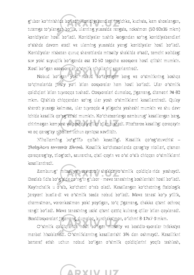 g’ubor ko’rinishida bo’ladi. Konidiyabandlari ingichka, kuchsiz, kam shoxlangan, tutamga to’plangan bo’lib, ularning yuzasida rangsiz, noksimon (50-60x35 mkm) konidiyalar hosil bo’ladi. Konidiyalar tushib ketgandan so’ng konidiyabandlari o’sishda davom etadi va ularning yuzasida yangi konidiyalar hosil bo’ladi. Konidiyalar nisbatan quruq sharoitlarda mitseliy shaklida o’sadi, tomchi xolidagi suv yoki suyuqlik bo’lganda esa 10-50 tagacha zoospora hosil qilishi mumkin. Xosil bo’lgan zoosporalar o’simlik nihollarini zararlantiradi. Nobud bo’lgan yoki nobud bo’layotgan barg va o’simlikning boshqa to’qimalarida jinsiy yo’l bilan oosporalar ham hosil bo’ladi. Ular o’simlik qoldiqlari bilan tuproqqa tushadi. Oosporalari dumaloq, jigarrang, diametri 24-80 mkm. Qishlab chiqqandan so’ng ular yosh o’simliklarni kasallantiradi. Qulay sharoit yuzaga kelmasa, ular tuproqda 4 yilgacha yashashi mumkin va shu davr ichida kasallik qo’zg’atishi mumkin. Ko’chatzorlarga zamburug’ kasallangan barg, chirimagan kompost va boshqa yo’llar bilan tushadi. Fitoftoroz kasalligi qoraqayin va oq qarag’ay nihollari uchun ayniqsa xavflidir. Nihollarning bo’g’ilib qolish kasalligi . Kasallik qo’zg’atuvchisi – Thelephora terrestris Ehrenb. Kasallik ko’chatzorlarda qarag’ay niollari, qisman qoraqarag’ay, tilog’och, saurarcha, qizil-qayin va o’zi o’sib chiqqan o’simliklarni kasallantiradi. Zamburug’ mitseliysi saprotrof shaklda o’simlik qoldiqla-rida yashaydi. Dastlab ildiz bo’g’zida qo’ng’ir g’ubor - meva tanasining boshlanishi hosil bo’ladi. Keyinchalik u o’sib, ko’chatni o’rab oladi. Kasallangan ko’chatning fiziologik jarayoni buzila-di va o’simlik tezda nobud bo’ladi. Meva tanasi ko’p yillik, charmsimon, voronkasimon yoki yoyilgan, to’q jigarrang, chekka qismi ochroq rangli bo’ladi. Meva tanasining ustki qismi qattiq kulrang qillar bilan qoplanadi. Bazidiosporalari jigarrang, dumaloq, burchaksimon, o’lchmi 8-12x7-9 mkm. O’simlik qoldiqlarida hosil bo’lgan mitseliy va bazidio-sporalar infeksiya manbai hisoblanadi. O’simliklarning kasallanishi 3% dan oshmaydi. Kasallikni bartaraf etish uchun nobud bo’lgan o’simlik qoldiqlarini yoqib tashlash, 