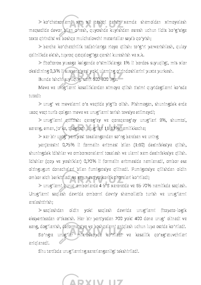  ko’chatzorlarni xar xil tashqi ta’sir xamda shamoldan ximoyalash maqsadida devor bilan o’rash, quyoshda kuyishdan asrash uchun ildiz bo’g’ziga taxta qirindisi va boshqa mulchalovchi materiallar sepib qo’yish;  barcha ko’chatchilik tadbirlariga rioya qilish: to’g’ri parvarishlash, qulay qalinlikda ekish, tuproq qatqalog’iga qarshi kurashish va x.k.  fitoftoroz yuzaga kelganda o’simliklarga 1% li bordos suyuqligi, mis xlor oksidining 0,3% li suspenziyasi yoki ularning o’rindoshlarini puxta purkash. Bunda ishchi suyuqligi sarfi 600-800 l/ga. Meva va urug’larni kasalliklardan ximoya qilish tizimi quyidagilarni ko’zda tutadi:  urug’ va mevalarni o’z vaqtida yig’ib olish. Pishmagan, shuningdek erda uzoq vaqt turib qolgan meva va urug’larni terish tavsiya etilmaydi;  urug’larni quritish: qarag’ay va qoraqarag’ay urug’lari 9%, shumtol, zarang, eman, jo’ka, tilog’och urug’lari 11-12% namlikkacha;  xar bir urug’ partiyasi tozalangandan so’ng baraban va uning panjarasini 0,25% li formalin eritmasi bilan (1:60) dezinfeksiya qilish, shuningdek idishlar va omborxonalarni tozalash va ularni xam dezinfeksiya qilish. Idishlar (qop va yashiklar) 0,20% li formalin eritmasida namlanadi, ombor esa oltingugurt donachalari bilan fumigatsiya qilinadi. Fumigatsiya qilishdan oldin ombor zich berkitiladi va zarur extiyotkorlik choralari ko’riladi;  urug’larni quruq omborlarda 4-5 0 S xaroratda va 65-70% namlikda saqlash. Urug’larni saqlash davrida omborni davriy shamollatib turish va urug’larni aralashtirish;  saqlashdan oldin yoki saqlash davrida urug’larni fitopato-logik ekspertizadan o’tkazish. Har bir partiyadan 200 yoki 400 dona urug’ olinadi va zang, dog’lanish, deformatsiya va boshqalarni aniqlash uchun lupa ostida ko’riladi. So’ngra urug’lar mikroskopda ko’riladi va kasallik qo’zg’atuvchilari aniqlanadi. Shu tartibda urug’larning zararlanganligi tekshiriladi. 