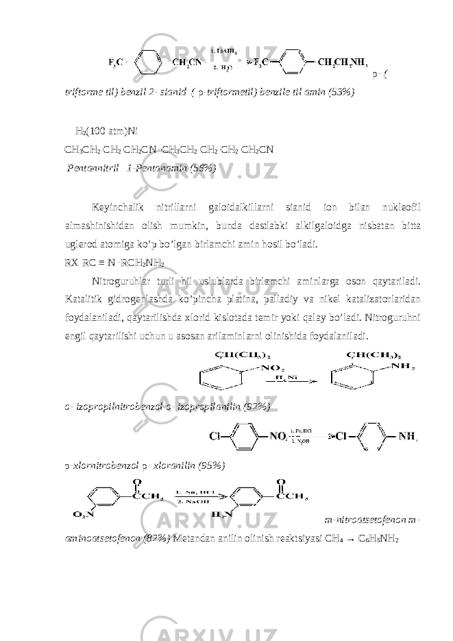  ρ - ( triftorme til) benzil 2- sianid ( ρ -triftormetil) benzile til amin (53%) H 2 (100 atm)Ni CH 3 CH 2 CH 2 CH 2 CN CH 3 CH 2 CH 2 CH 2 CH 2 CN Pentannitril 1-Pentanamin (56%) Keyinchalik nitrillarni galoidalkillarni sianid ion bilan nukleofil almashinishidan olish mumkin, bunda dastlabki alkilgaloidga nisbatan bitta uglerod atomiga ko’p bo’lgan birlamchi amin hosil bo’ladi. RX RC ≡ N RCH 2 NH 2 Nitroguruhlar turli hil uslublarda birlamchi aminlarga oson qaytariladi. Katalitik gidrogenlashda ko’pincha platina, palladiy va nikel katalizatorlaridan foydalaniladi, qaytarilishda xlorid kislotada temir yoki qalay bo’ladi. Nitroguruhni engil qaytarilishi uchun u asosan arilaminlarni olinishida foydalaniladi. o- izopropilnitrobenzol o- izopropilanilin (92%) ρ -xlornitrobenzol ρ - xloranilin (95%) m-nitroatsetofenon m- aminoatsetofenon (82%) Metandan anilin olinish reaktsiyasi СН 4 → С 6 Н 5 N Н 2 