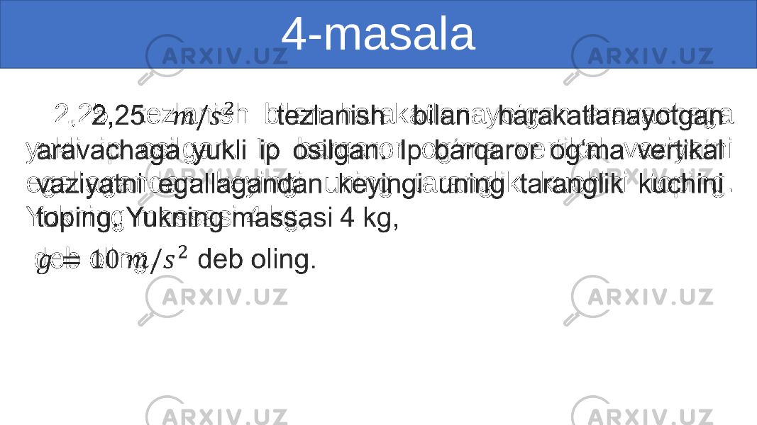 4-masala 2,25 tezlanish bilan harakatlanayotgan aravachaga yukli ip osilgan. Ip barqaror og‘ma vertikal vaziyatni egallagandan keyingi uning taranglik kuchini toping. Yukning massasi 4 kg, deb oling. •   