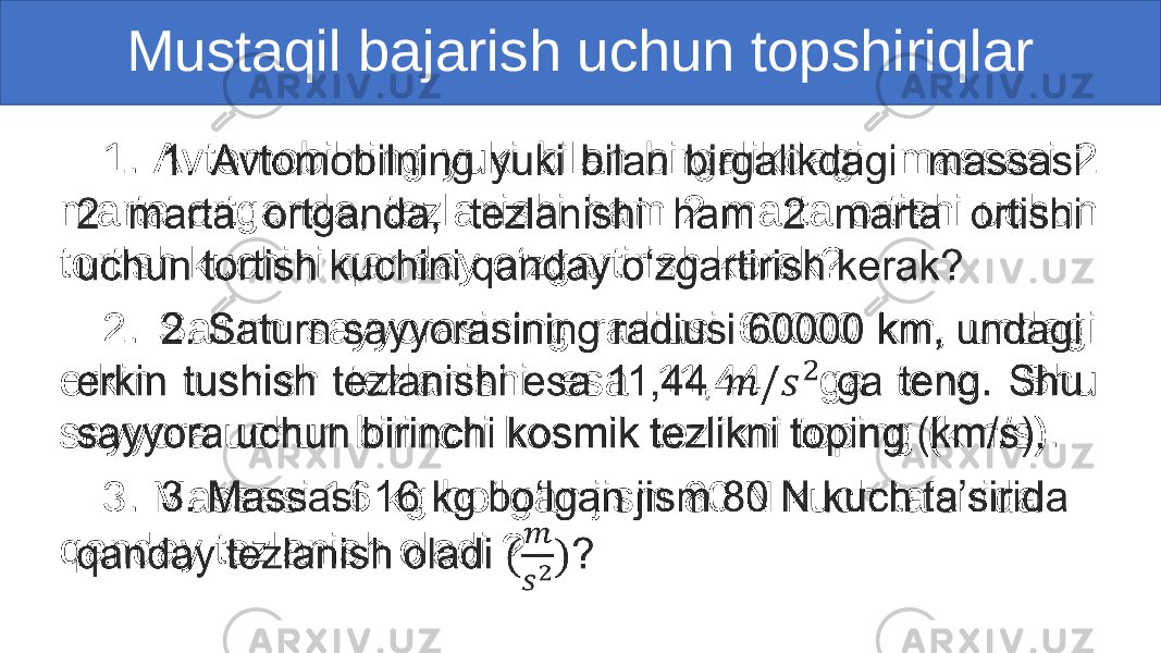 Mustaqil bajarish uchun topshiriqlar 1. Avtomobilning yuki bilan birgalikdagi massasi 2 marta ortganda, tezlanishi ham 2 marta ortishi uchun tortish kuchini qanday o‘zgartirish kerak? 2. Saturn sayyorasining radiusi 60000 km, undagi erkin tushish tezlanishi esa 11,44 ga teng. Shu sayyora uchun birinchi kosmik tezlikni toping (km/s). 3. Massasi 16 kg bo‘lgan jism 80 N kuch ta’sirida qanday tezlanish oladi ? •   