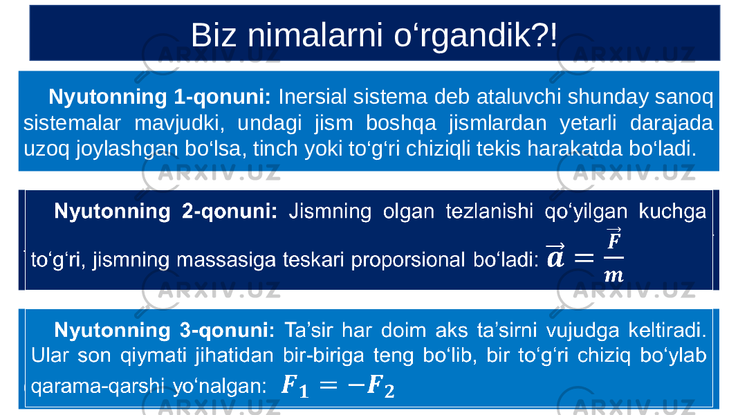  Nyutonning 1-qonuni: Inersial sistema deb ataluvchi shunday sanoq sistemalar mavjudki, undagi jism boshqa jismlardan yetarli darajada uzoq joylashgan bo‘lsa, tinch yoki to‘g‘ri chiziqli tekis harakatda bo‘ladi. Nyutonning 2-qonuni: Jismning olgan tezlanishi qo‘yilgan kuchga to‘g‘ri, jismning massasiga teskari proporsional bo‘ladi:   Nyutonning 3-qonuni: Ta’sir har doim aks ta’sirni vujudga keltiradi. Ular son qiymati jihatidan bir-biriga teng bo‘lib, bir to‘g‘ri chiziq bo‘ylab qarama-qarshi yo‘nalgan:   Biz nimalarni o‘rgandik?! 